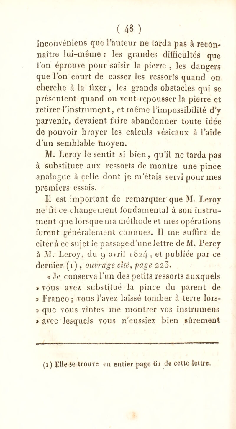 inconvéniens que l’auteur ne tarda pas à recon- naître lui-même : les grandes difficultés que l’on éprouve pour saisir la pierre , les dangers que l’on court de casser les ressorts quand on cherche i\ la fixer, les grands obstacles qui se présentent quand on veut repousser la pierre et retirer l’instrument, et même l’impossibilité d’y parvenir, devaient faire abandonner toute idée de pouvoir broyer les calculs vésicaux à l’aide d’un semblable moyen. M. Leroy le sentit si bien, qu'il ne tarda pas à substituer aux ressorts de montre une pince analogue à celle dont je m’étais servi pour mes premiers essais. 11 est important de remarquer que M, Leroy ne ht ce changement fondamental à son instru- ment que lorsque ma méthode et mes opérations furent généralement connues. 11 me suffira de citer à ce sujet le passage d’une lettre de M. Perey à M. Leroy, du 9 avril 1824 , et publiée par ce dernier (1), ouvrage cité, page 225. « Je conserve l’un des petits ressorts auxquels » vous avez substitué la pince du parent de » Franco; vous l’avez laissé tomber à terre lors- » que vous vîntes me montrer vos instrumens » avec lesquels vous n’eussiez bien sûrement (1) Elle îe trouve eu entier page Ci de cette lettre.
