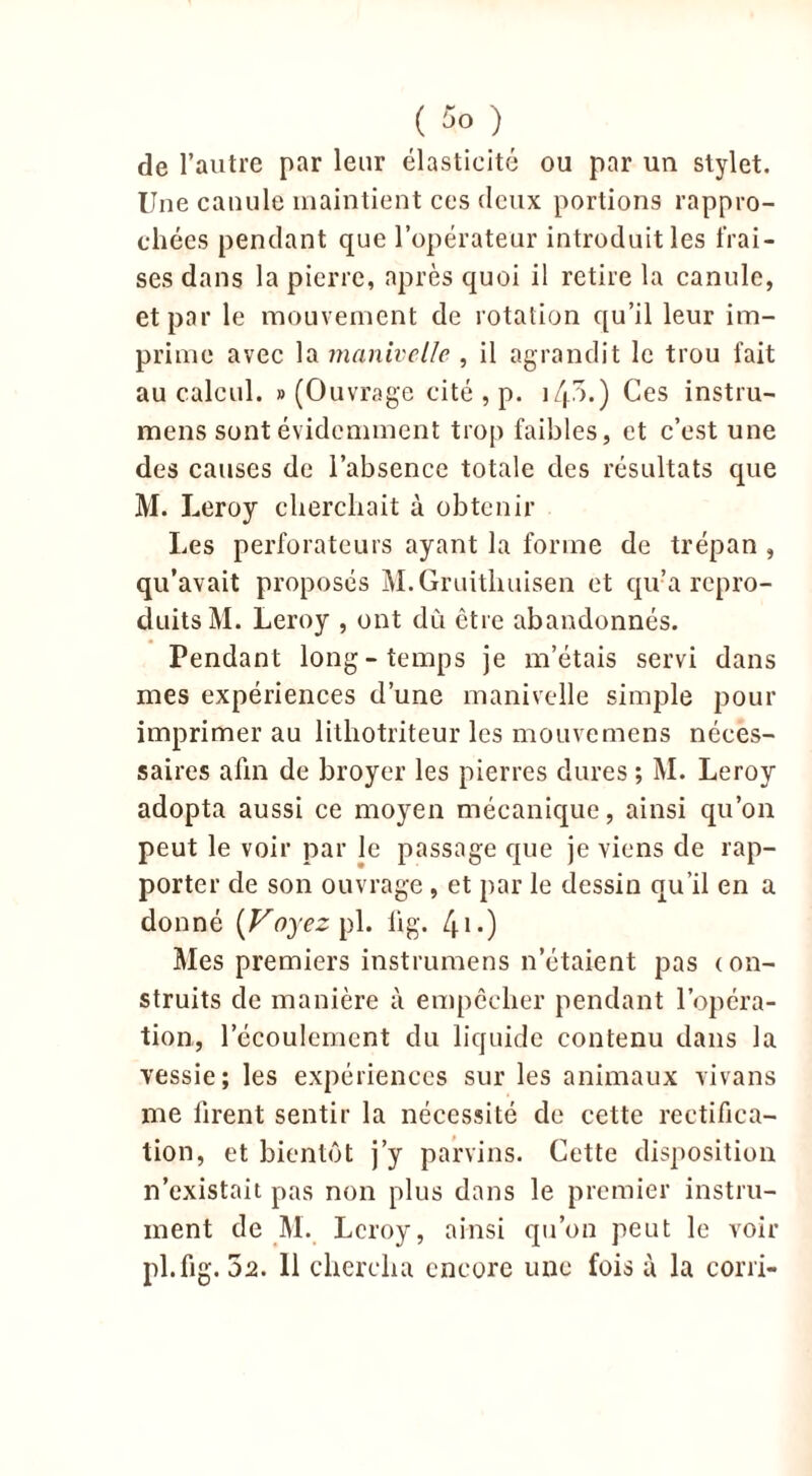 ( So de l’autre par leur élasticité ou par un stylet. Une canule maintient ces deux portions rappro- chées pendant que l’opérateur introduit les frai- ses dans la pierre, après quoi il retire la canule, et par le mouvement de rotation qu’il leur im- prime avec la manivelle , il agrandit le trou fait au calcul. «(Ouvrage cité , p. i/p.) Ces instru- mens sont évidemment trop faibles, et c’est une des causes de l’absence totale des résultats que M. Leroy cherchait à obtenir Les perforateurs ayant la forme de trépan , qu’avait proposés M.Gruithuisen et qu’a repro- duits M. Leroy , ont dû être abandonnés. Pendant long-temps je m’étais servi dans mes expériences d’une manivelle simple pour imprimer au lithotriteur les mouvemens néces- saires afin de broyer les pierres dures ; M. Leroy adopta aussi ce moyen mécanique, ainsi qu’on peut le voir par le passage que je viens de rap- porter de son ouvrage, et par le dessin qu’il en a donné [Voyez pl. fig. /ju-) Mes premiers instrumens n’étaient pas <on- struits de manière à empêcher pendant l’opéra- tion, l’écoulement du liquide contenu dans la vessie; les expériences sur les animaux vivans me firent sentir la nécessité de cette rectifica- tion, et bientôt j’y parvins. Cette disposition n’existait pas non plus dans le premier instru- ment de M. Leroy, ainsi qu’on peut le voir pl.fig.3a. Il chercha encore une fois à la corri-