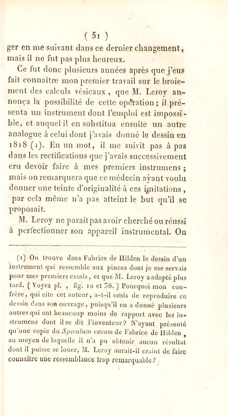 ger en me suivant dans ce dernier changement, mais il ne fut pas plus heureux. Ce fut donc plusieurs années après que j’eus fait connaître mon premier travail sur le broie- ment des calculs vésicaux , que M. Leroy an- nonça la possibilité de cette opération j il pré- senta un instrument dont l’emploi est impossi- ble, et auquel il en substitua ensuite un autre analogue à celui dont j’avais donné le dessin en 1S18 (J)- En un mot, il me suivit pas à pas dans les rectifications que j’avais successivement cru devoir faire à mes premiers instrumens ; mais on remarquera que ce médecin ayant voulu donner une teinte d’originalité à ces imitations , par cela même n’a pas atteint le but qu’il se proposait. M. Leroy ne paraîtpas avoir cherché ou réussi à perfectionner son appareil instrumental. On (i) Oa trouve dans Fabrice de Ililden le dessin d’un instrument qui ressemble aux pinces dont je me servais pour mes premiers essais, cl que M. Leroy a adopte plus lard. ( Voyez pl. , fîg. îo et 58. ) Pourquoi mon con- frère, qui cite cet auteur, a-t-il omis de reproduire ce dessin dans son ouvrage, puisqu’il en a donné plusieurs autres qui ont beaucoup moins de rapport avec les in- strumens dont il se dit l’inventeur? N’ayant présenté qu’une copie du Spéculum cæcum de Fabrice de Ililden au moyen de laquelle il n’a pu obtenir aucun résultat dont il puisse sc louer, M. Leroy aurait-il craint de faire connaître uue ressemblance trop remarquable ?