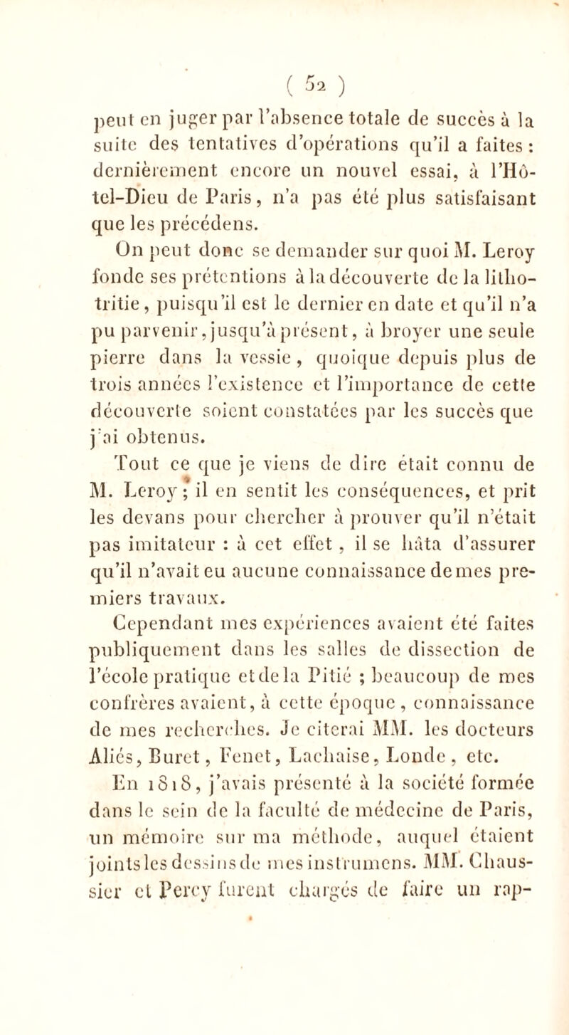 ( ^ ) peut en juger par l’absence totale de succès à la suite des tentatives d’opérations qu’il a faites : dernièrement encore un nouvel essai, à l’Hô- tel-Dieu de Paris, n’a pas été plus satisfaisant que les précédens. On peut donc se demander sur quoi M. Leroy fonde ses prétentions à la découverte de la litho- tritie, puisqu’il est le dernier en date et qu’il n’a pu parvenir, jusqu'à présent, à broyer une seule pierre dans la vessie , quoique depuis plus de trois années l’existence et l’importance de cette découverte soient constatées par les succès que j’ai obtenus. Tout ce que je viens de dire était connu de M. Leroy; il en sentit les conséquences, et prit les devans pour chercher à prouver qu’il n’était pas imitateur : à cet effet , il se bâta d’assurer qu’il n’avait eu aucune connaissance demes pre- miers travaux. Cependant mes expériences avaient été faites publiquement dans les salles de dissection de l’école pratique etdela Pitié ; beaucoup de rocs confrères avaient, à cette époque , connaissance de mes recherches. Je citerai MM. les docteurs Aliés, Buret, Fenet, Lachaise, Londe , etc. En 1818, j’avais présenté à la société formée dans le sein de la faculté de médecine de Paris, un mémoire sur ma méthode, auquel étaient jointslesdessinsdo mes instrumens. MM. Chaus- sicr cl Perey furent chargés de faire un rap-