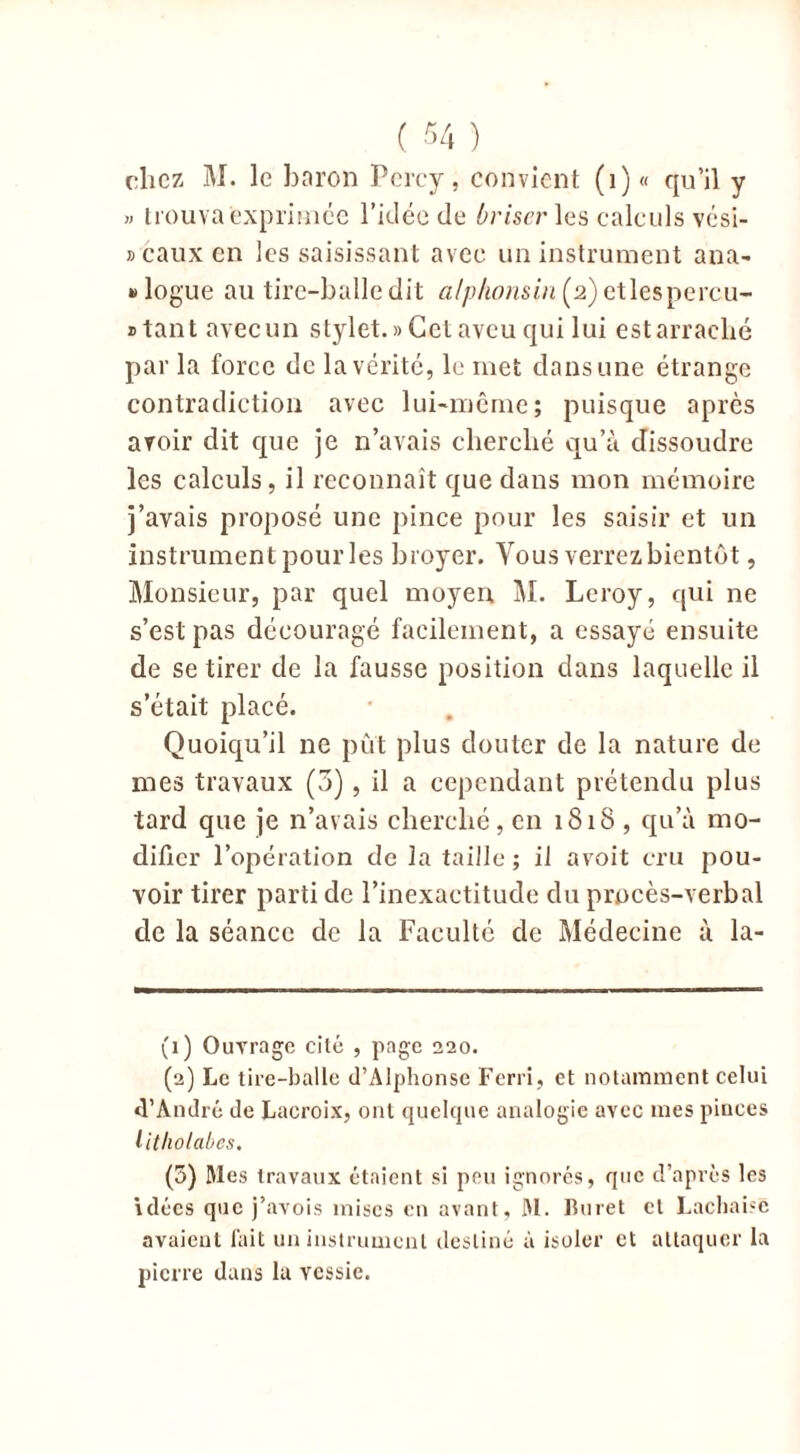 chez M. le baron Pcrcy, convient (1) « qu’il y » trouva exprimée l’idée de briser les calculs vési- » eaux en les saisissant avec un instrument ana- logue au tire-balle dit alpkonsin (2) etlespercu- » tant avec un stylet. » Cet aveu qui lui est arraché par la force de la vérité, le met dans une étrange contradiction avec lui-même; puisque après avoir dit que je n’avais cherché qu’à dissoudre les calculs, il reconnaît que dans mon mémoire j’avais proposé une pince pour les saisir et un instrument pour les broyer. Vous verrezbientôt, Monsieur, par quel moyen M. Leroy, qui ne s’est pas découragé facilement, a essayé ensuite de se tirer de la fausse position dans laquelle il s’était placé. Quoiqu’il ne put plus douter de la nature de mes travaux (3), il a cependant prétendu plus tard que je n’avais cherché, en 1818 , qu’à mo- difier l’opération de la taille; il avoit cru pou- voir tirer parti de l’inexactitude du procès-verbal de la séance de la Faculté de Médecine à la- (1) Ouvrage cité , page 220. (2) Le tire-balle d’Alphonse Ferri, et notamment celui d’André de Lacroix, ont quelque analogie avec mes pinces litholabes. (3) Mes travaux étaient si peu ignorés, que d’après les idées que j’avois mises en avant, M. Furet cl Lachaisé avaient fait un instrument destiné à isoler et attaquer la pierre dans lu vessie.