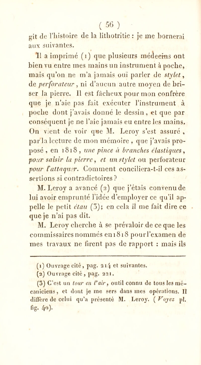 <;it de l’histoire de la litliotritic : je me bornerai aux suivantes. ï! a imprimé (i) que plusieurs médeems ont bien vu entre mes mains un instrument à poche, mais qu’on ne m’a jamais ouï parler de stylet, de perforateur , ni d’aucun autre moyen de bri- ser la pierre. 11 est fâcheux pour mon confrère que je n’aie pas fait exécuter l’instrument à poche dont j’avais donné le dessin , et que par conséquent je ne l’aie jamais eu entre les mains. On vient de voir que M. Leroy s’est assuré , par la lecture de mon mémoire , que j’avais pro- posé , en 1818 , une pince à branches élastiques, pour saisir la pierre, et un stylet ou perforateur pour l'attaquer. Comment conciliera-t-il ces as- sertions si contradictoires ? M. Leroy a avancé (2) que j’étais convenu de lui avoir emprunté l’idée d’employer ce qu’il ap- pelle le petit étau (5); en cela il me fait dire ce que je n’ai pas dit. M. Leroy cherche à se prévaloir de ce que les commissaires nommés eniSiS pouiTexamen de mes travaux ne firent pas de rapport : mais ils (1) Ouvrage cité, pag. 214 et suivantes. (2) Ouvrage cité, pag. 221. (5) C’est un tour en l’air, outil connu de tous les mé- caniciens, et dont je me sers dans mes opérations. Il diffère de celui qu’a présenté M. Leroy. ( Voyez pi. lig. 40).