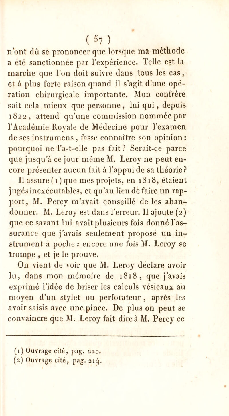 n’ont du se prononcer que lorsque ma méthode a été sanctionnée par l’expérience. Telle est la marche que Ton doit suivre dans tous les cas, et à plus forte raison quand il s’agit d’une opé- ration chirurgicale importante. Mon confrère sait cela mieux que personne, lui qui, depuis 1822, attend qu’une commission nommée par l’Académie Royale de Médecine pour l’examen de ses instrumcns , fasse connaître son opinion: pourquoi ne l’a-t-elle pas fait ? Serait-ce parce que jusqu’à ce jour même M. Leroy ne peut en- core présenter aucun fait à l’appui de sa théorie? Il assure ( 1 ) que mes projets, en 1818, étaient jugés inexécutables, et qu’au lieu de faire un rap- port, M. Percy m’avait conseillé de les aban- donner. M. Leroy est dans l’erreur. Il ajoute (2) que ce savant lui avait plusieurs fois donné l’as- surance que j’avais seulement proposé un in- strument à poche : encore une fois M. Leroy se trompe , et je le prouve. On vient de voir que M. Leroy déclare avoir lu, dans mon mémoire de 1818, que j’avais exprimé l’idée de briser les calculs vésicaux au moyen d’un stylet ou perforateur , après les avoir saisis avec une pince. De plus on peut se convaincre que M. Leroy fait dire à M. Percy ce (1) Ouvrage cité, png. 220. (2) Ouvrage cité, pag. 214.