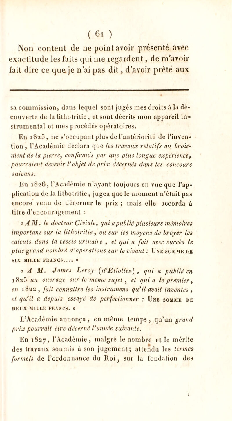 INon content de ne point avoir présenté avec exactitude les faits qui me regardent, de m’avoir fait dire ce que je n’ai pas dit, d’avoir prêté aux sa commission, dans lequel sont jugés mes droits à la dé- couverte de la lithotrilie, et sont décrits mon appareil in- strumental et mes procédés opératoires. En 1825, 11e s’occupant plus de l’antériorité de l’inven- tion, l’Académie déclara que les travaux relatifs au broie- ment de la pierre, confirmés par une plus longue expérience, pourraient devenir l’objet de prix décernés dans les concours suivons. En 1S26, l’Académie n’ayant toujours en vue que l’ap- plication de la lithotritie, jugea que le moment n’était pas encore venu de décerner le prix ; mais elle accorda à titre d’encouragement : « AM. le docteur Ci ci ale, qui a publié plusieurs mémoires importons sur la lithotrilie , ou sur les moyens de broyer les calculs dans la vessie urinaire , et qui a fait avec succès le plus grand nombre d’opérations sur le vivant : Une somme de SIX MILLE FRANCS.... » « A M. James Leroy [d’Eliolles) , qui a publié en 1825 un ouvrage sur le même sujet, et quia le premier, en 1822 , fait connaître les instrumens qu’il avait inventes, et qu’il a depuis essayé de perfectionner : Une somme de deux mille francs. » L’Académie annonça, en même temps, qu’un grand prix pourrait être décerné l’année suivante. En 1827, l’Académie, malgré le nombre et le mérite des travaux soumis à son jugement; attendu les termes formels de l’ordonnance du Roi, sur la fondation des