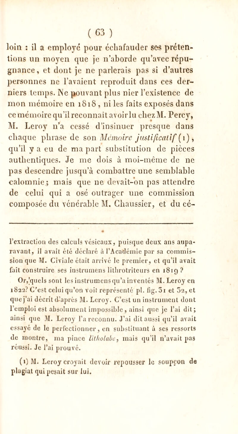loin : il a employé pour échafauder ses préten- tions un moyen que je n’aborde qu’avec répu- gnance, et dont je ne parlerais pas si d’autres personnes ne l’avaient reproduit dans ces der- niers temps. Ne pouvant plus nier l’existence de mon mémoire en 1818 , ni les faits exposés dans ce mémoire qu’il reconnaît avoirlu ehczM. Percy, M. Leroy 11’a cessé d’insinuer presque dans chaque phrase de son Mémoire justificatif (1) * qu’il y a eu de ma part substitution de pièces authentiques. Je me dois à moi-même de ne pas descendre jusqu’à combattre une semblable calomnie.; mais que ne devait-on pas attendre de celui qui a osé outrager une commission composée du vénérable M. Chaussier, et du cé- l’extraction des calculs vésicaux, puisque deux ans aupa- ravant, il avait été déclaré à l’Académie par sa commis- sion que M. Civiale était arrivé le premier, et qu'il avait fait construire ses instrumens lithrotriteurs en 18ig ? Or,quels sont les instrumensqu’ainvenlés M. Leroy en 1822? C’est celui qu’on voit représenté pl. fig. 01 et 52, et que j’ai décrit d’après M. Leroy. C’est un instrument dont l’emploi est absolument impossible, ainsi que je l’ai dit; ainsi que M. Leroy l’a reconnu. J’ai dit aussi qu’il avait essayé de le perfectionner, en substituant à ses ressorts de montre, ma pince litholabe, mais qu’il n’avait pas réussi. Je l’ai prouvé. (1) M. Leroy croyait devoir repousser le soupçon de plagiat qui pesait sur lui.