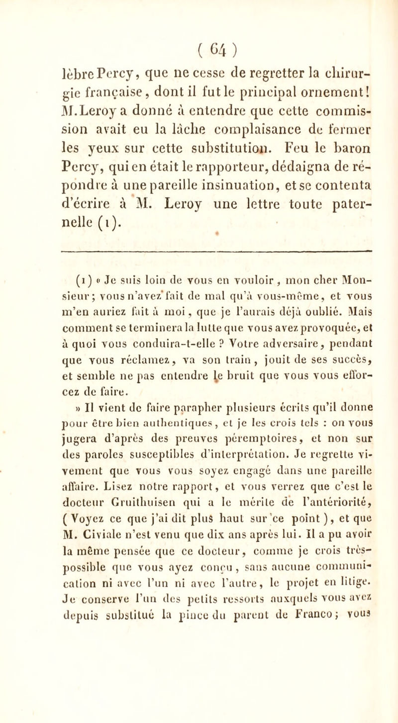 lèbrePercy, que ne cesse de regretter la chirur- gie française, dont il fut le principal ornement! M.Leroy a donné à entendre que cette commis- sion avait eu la lâche complaisance de fermer les yeux sur cette substitution. Feu le baron Percy, qui en était le rapporteur, dédaigna de ré- pondre à une pareille insinuation, et se contenta d’écrire à M. Leroy une lettre toute pater- nelle (1). (1) « Je suis loin de vous en vouloir, mon cher Mon- sieur; vous n’avez*fait de mal qu’à vous-même, et vous m’en auriez fait à moi, que je l’aurais déjà oublié. Mais comment se terminera la lutte que vous avez provoquée, et à quoi vous conduira-t-elle ? Votre adversaire, pendant que vous réclamez, va son train, jouit de ses succès, et semble ne pas entendre ^e bruit que vous vous effor- cez de faire. » Il vient de faire parapher plusieurs écrits qu’il donne pour être bien authentiques, et je les crois tels : on vous jugera d’après des preuves péremptoires, et non sur des paroles susceptibles d’interprétation. Je regrette vi- vement que vous vous soyez engagé dans une pareille affaire. Lisez notre rapport, et vous verrez que c’est le docteur Gruithuisen qui a le mérite de l’antériorité, (Voyez ce que j’ai dit plus haut sur’ce point), et que M. Civiale n’est venu que dix ans après lui. II a pu avoir la même pensée que ce docteur, comme je crois très- possible que vous ayez conçu , sans aucune communi- cation ni avec l’un ni avec l’autre, le projet en litige. Je conserve l’un des petits ressorts auxquels vous avez depuis substitué la pince du parent de Franco; vous