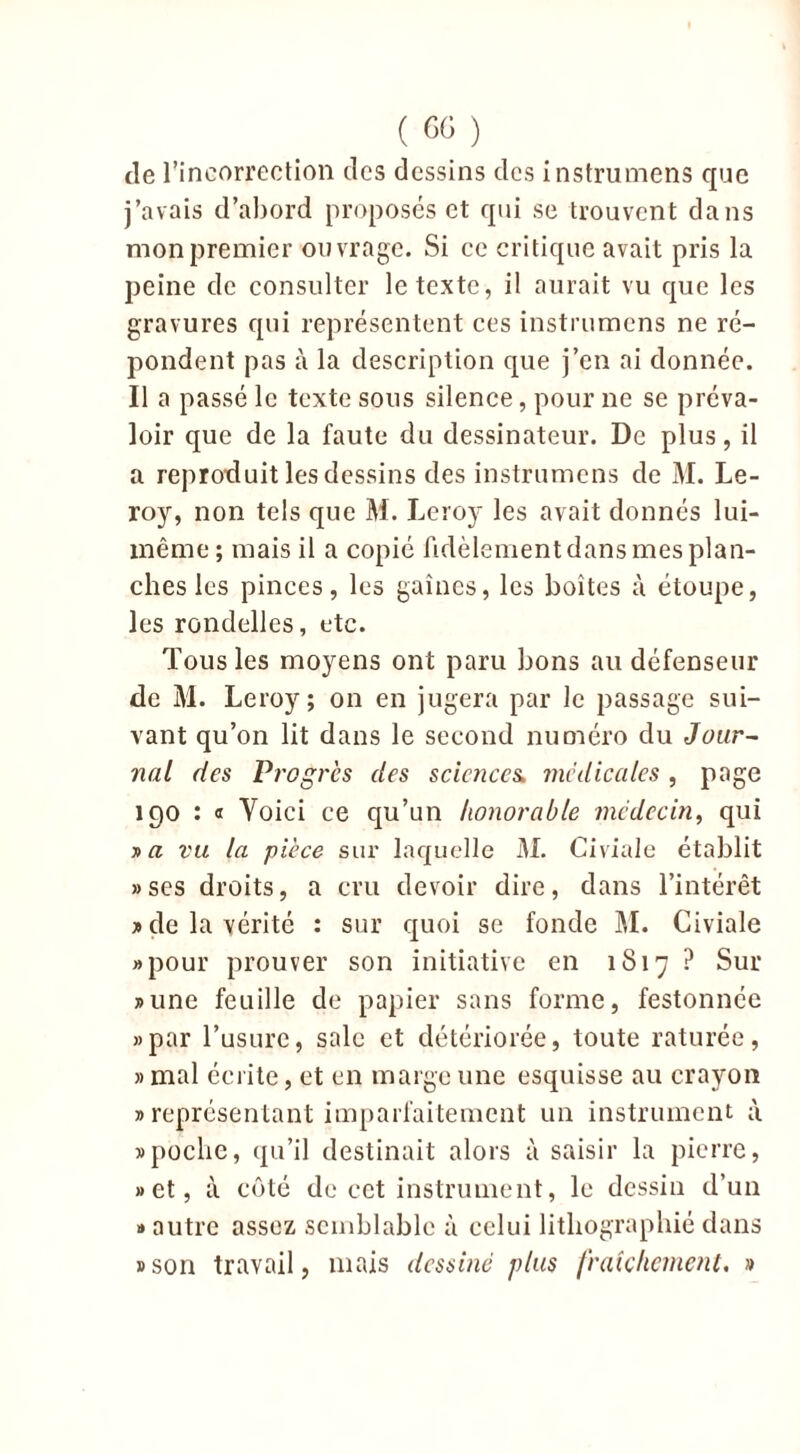 de l’incorrection des dessins des instrumens que j’avais d’abord proposés et qui se trouvent dans mon premier ouvrage. Si ce critique avait pris la peine de consulter le texte, il aurait vu que les gravures qui représentent ces instrumens ne ré- pondent pas à la description que j’en ai donnée. Il a passé le texte sous silence, pour ne se préva- loir que de la faute du dessinateur. De plus, il a reproduit les dessins des instrumens de M. Le- roy, non tels que M. Leroy les avait donnés lui- même ; mais il a copié fidèlement dans mes plan- ches les pinces, les gaines, les boîtes à étoupe, les rondelles, etc. Tous les moyens ont paru bons au défenseur de M. Leroy; on en jugera par le passage sui- vant qu’on lit dans le second numéro du Jour- nal des Progrès des sciences, medicales, page 190 : « Voici ce qu’un honorable médecin, qui j> a vu la pièce sur laquelle M. Civiale établit » ses droits, a cru devoir dire, dans l’intérêt * de la vérité : sur quoi se fonde M. Civiale «pour prouver son initiative en 1817 ? Sur «une feuille de papier sans forme, festonnée «par l’usure, sale et détériorée, toute raturée, » mal éerite, et en marge une esquisse au crayon » représentant imparfaitement un instrument à «poche, qu’il destinait alors à saisir la pierre, «et, à côté de cet instrument, le dessin d’un » autre assez semblable à celui lithographié dans «son travail, mais dessiné plus fraîchement. »
