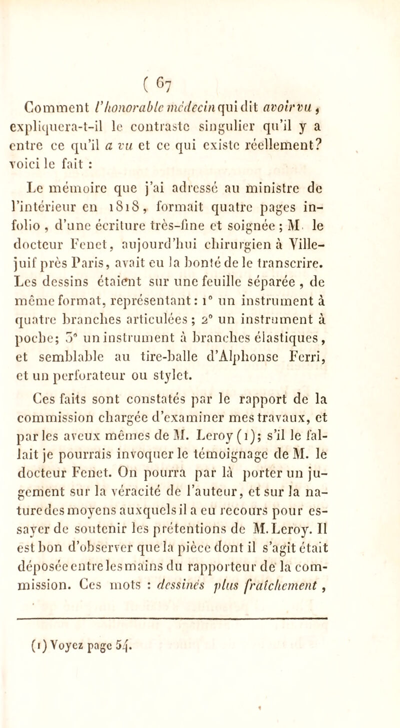 Comment /’honorablemcdecinquidit avoirvu f expliquera-t-il le contraste singulier qu’il y a entre ce qu’il a vu et ce qui existe réellement? voici le fait : Le mémoire que j’ai adressé au ministre de l’intérieur en 1818, formait quatre pages in- folio , d’une écriture très-fine et soignée ; M le docteur Fcnct, aujourd’hui chirurgien à Ville- juif près Paris, avait eu la bonté de le transcrire. Les dessins étaient sur une feuille séparée , de même format, représentant: i° un instrument à quatre branches articulées; 20 un instrument à poche; 5° un instrument à branches élastiques , et semblable au tire-balle d’Alphonse Ferri, et un perforateur ou stylet. Ces faits sont constatés par le rapport de la commission chargée d’examiner mes travaux, et par les aveux mêmes de M. Leroy (1); s’il le fal- lait je pourrais invoquer le témoignage de M. le docteur Fenet. On pourra par là porter un ju- gement sur la véracité de l’auteur, et sur la na- turedes moyens auxquels il a eu recours pour es- sayer de soutenir les prétentions de M.Leroy. Il est bon d’observer que la pièce dont il s’agit était déposée entre les mains du rapporteur de la com- mission. Ces mots : dessinés plus fraîchement, (1) Voyez page 5^.