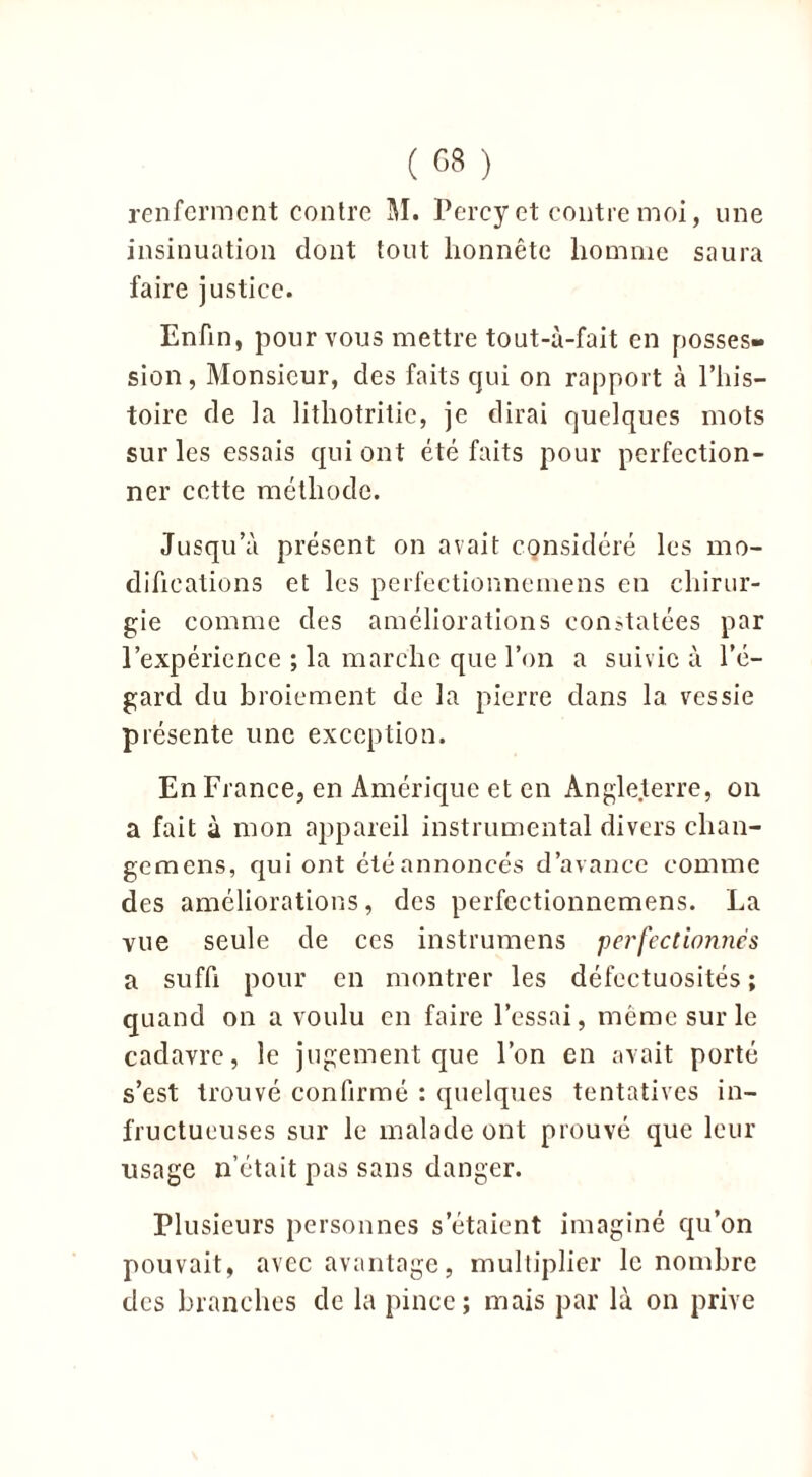 renferment contre M. Percy et contre moi, une insinuation dont tout honnête homme saura faire justice. Enfin, pour vous mettre tout-à-fait en posses- sion , Monsieur, des faits qui on rapport à l’his- toire de la lithotritic, je dirai quelques mots sur les essais qui ont été faits pour perfection- ner cette méthode. Jusqu’à présent on avait cgnsidéré les mo- difications et les perfectionnemens en chirur- gie comme des améliorations constatées par l’expérience ; la marche que l’on a suivie à l’é- gard du broiement de la pierre dans la vessie présente une exception. En France, en Amérique et en Angleterre, on a fait à mon appareil instrumental divers chan- gemens, qui ont été annoncés d’avance comme des améliorations, des perfectionnemens. La vue seule de ces instrumens perfectionnes a suffi pour en montrer les défectuosités ; quand on a voulu en faire l’essai, même sur le cadavre, le jugement que l’on en avait porté s’est trouvé confirmé : quelques tentatives in- fructueuses sur le malade ont prouvé que leur lisage n’était pas sans danger. Plusieurs personnes s’étaient imaginé qu’on pouvait, avec avantage, multiplier le nombre des branches de la pince; mais par là on prive