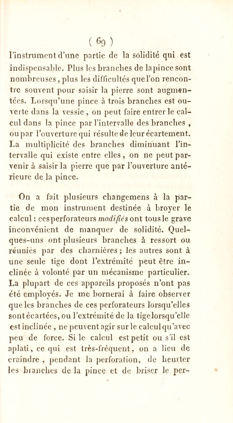 l’instrument d’une partie de la solidité qui est indispensable. Plus les branches de la pince sont nombreuses, plus les difficultés quel’on rencon- tre souvent pour saisir la pierre sont augmen- tées. Lorsqu’une pince à trois branches est ou- verte dans la vessie , on peut faire entrer le cal- cul dans la pince par l’intervalle des branches , ou par l’ouverture qui résulte de leur écartement. La multiplicité des branches diminuant l’in- tervalle qui existe entre elles, on ne peut par- venir à saisir la pierre que par l’ouverture anté- rieure de la pince. On a fait plusieurs changemens à la par- tie de mon instrument destinée à broyer le calcul : cesperforateurs modifiés ont tousle grave inconvénient de manquer de solidité. Quel- ques-uns ont plusieurs branches à ressort ou réunies par des charnières ; les autres sont à une seule tige dont l’extrémité peut être in- clinée à volonté par un mécanisme particulier. La plupart de ces appareils proposés n’ont pas été employés. Je me bornerai à faire observer que les branches de ces perforateurs lorsqu’elles sont écartées, ou l’extrémité de la tigelorsqu’elle est inclinée , ne peuvent agir sur le calcul qu’avec peu de force. Si le calcul est petit ou s’il est aplati, ce qui est très-fréquent, on a lieu de craindre , pendant la perforation, de heurter les branches de la pince et de briser le per-