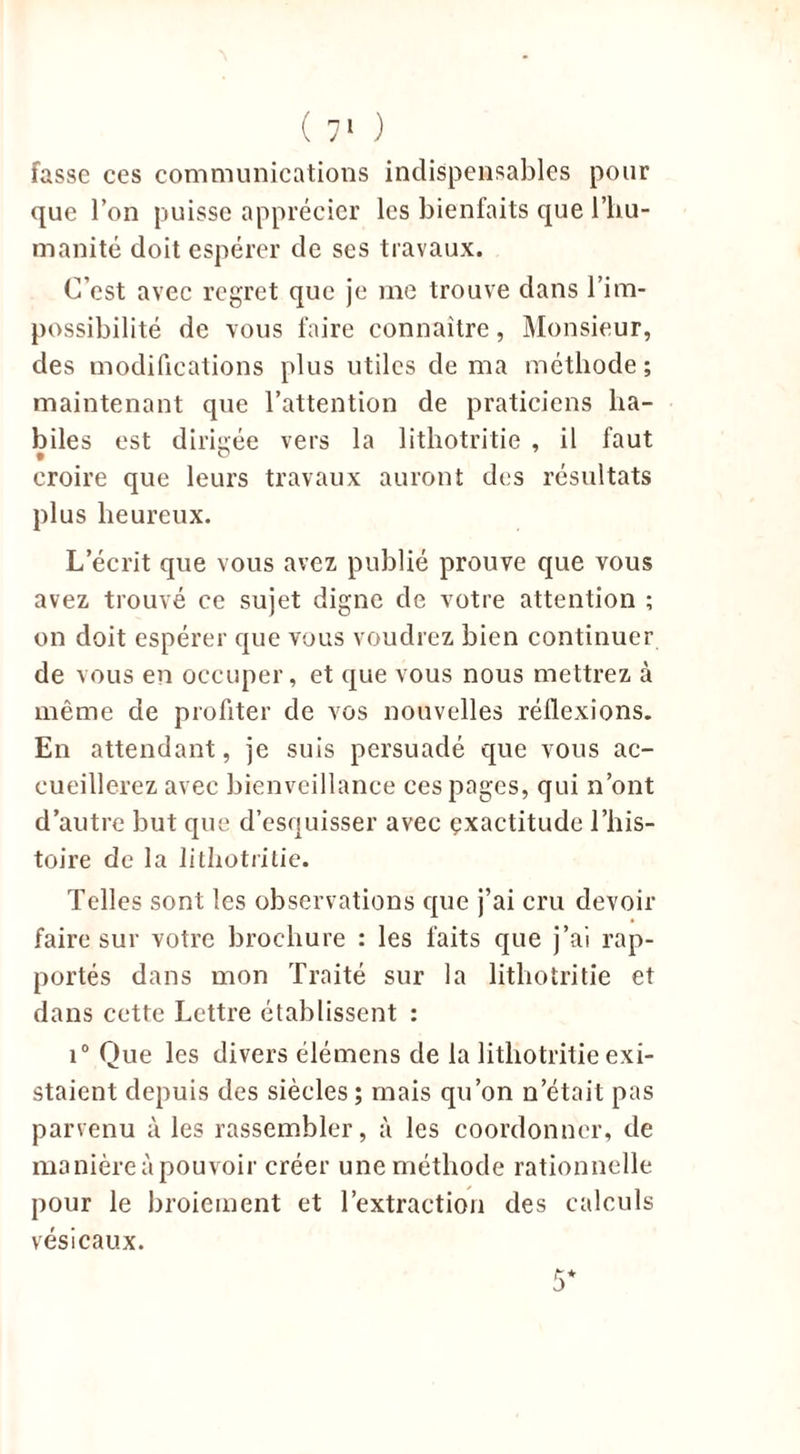 fasse ces communications indispensables pour que l’on puisse apprécier les bienfaits que l’hu- manité doit espérer de ses travaux. C’est avec regret que je me trouve dans l’im- possibilité de vous faire connaître, Monsieur, des modifications plus utiles de ma méthode ; maintenant que l’attention de praticiens ha- biles est dirigée vers la 1 ithotritie , il faut croire que leurs travaux auront des résultats plus heureux. L’écrit que vous avez publié prouve que vous avez trouvé ce sujet digne de votre attention ; on doit espérer que vous voudrez bien continuer de vous en occuper, et que vous nous mettrez à même de profiter de vos nouvelles réflexions. En attendant, je suis persuadé que vous ac- cueillerez avec bienveillance ces pages, qui n’ont d’autre but que d’esquisser avec exactitude l’his- toire de la lithotritie. Telles sont les observations que j’ai cru devoir faire sur votre brochure : les faits que j’ai rap- portés dans mon Traité sur la lithotritie et dans cette Lettre établissent : i° Que les divers élémcns de la lithotritie exi- staient depuis des siècles ; mais qu’on n’était pas parvenu à les rassembler, à les coordonner, de manière à pouvoir créer une méthode rationnelle pour le broiement et l’extraction des calculs vésicaux.