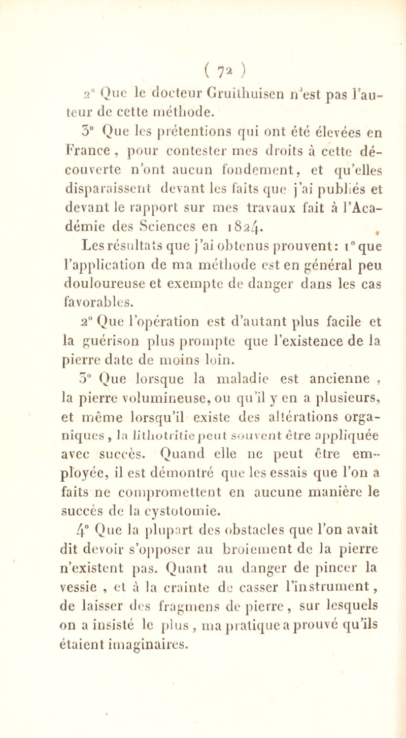 2n Que le docteur Gruithuisen n'est pas l’au- teur de cette méthode. 5° Que les prétentions qui ont été élevées en France , pour contester mes droits à cette dé- couverte n’ont aucun fondement, et qu’elles disparaissent devant les faits que j’ai publiés et devant le rapport sur mes travaux fait à l’Aca- démie des Sciences en 1824. Les résultats que j’ai obtenus prouvent: i°que l’application de ma méthode est en général peu douloureuse et exempte de danger dans les cas favorables. 20 Que l’opération est d’autant plus facile et la guérison plus prompte que l’existence de la pierre date de moins loin. 5° Que lorsque la maladie est ancienne , la pierre volumineuse, ou qu’il y en a plusieurs, et même lorsqu’il existe des altérations orga- niques , la litliotritiepeut souvent être appliquée avec succès. Quand elle 11e peut être em- ployée, il est démontré que les essais que l’on a faits ne compromettent en aucune manière le succès de la cystotomie. 4° Que la plupart des obstacles que l’on avait dit devoir s’opposer au broiement de la pierre n’existent pas. Quant au danger de pincer la vessie , et à la crainte de casser l’instrument, de laisser des fragmens de pierre, sur lesquels on a insisté le plus , ma pratique a prouvé qu’ils étaient imaginaires.