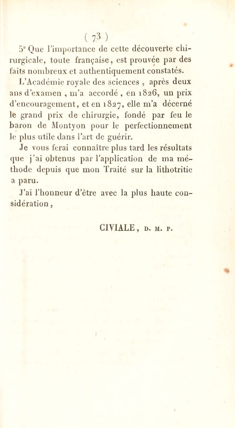 5° Que l’importance de cette découverte chi- rurgicale, toute française, est prouvée par des faits nombreux et authentiquement constatés. L’Académie royale des sciences , après deux ans d’examen , m’a accordé , en 1826, un prix d’encouragement, et en 1827, elle m’a décerné le grand prix de chirurgie, fondé par feu le baron de Montyon pour le perfectionnement le plus utile dans l’art de guérir. Je vous ferai connaître plus tard les résultats que j’ai obtenus par l’application de ma mé- thode depuis que mon Traité sur la litliotritic a paru. J’ai l’honneur d’être avec la plus haute con- sidération , C1VIALE, d. m. p.
