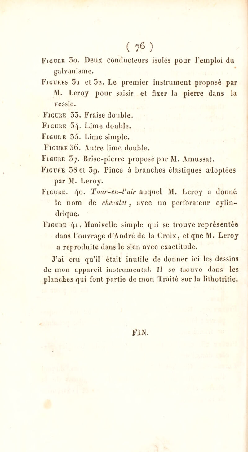 Figure jo. Deux conducteurs isolés pour l’emploi du galvanisme. Figures 3i et 5a. Le premier instrument proposé par M. Leroy pour saisir et fixer la pierre dans la vessie. Figure 33. Fraise double. Figure 54- Lime double. Figure 55. Lime simple. Figure 56. Autre lime double. Figure o-j. Brise-pierre proposé par M. Amussat. Figure 58 et 3g. Pince à branches élastiques adoptées par M. Leroy. Figure. l\o. Toux-en-l’air auquel M. Leroy a donné le nom de chevalet, avec un perforateur cylin- drique. Figure t\\. Manivelle simple qui se trouve représentée dans l’ouvrage d’André de la Croix, et que M. Leroy a reproduite dans le sien avec exactitude. J’ai cru qu’il était inutile de donner ici les dessins de mon appareil instrumental. Il se trouve dans les planches qui font partie de mon Traité sur la lithotritic. FIN.