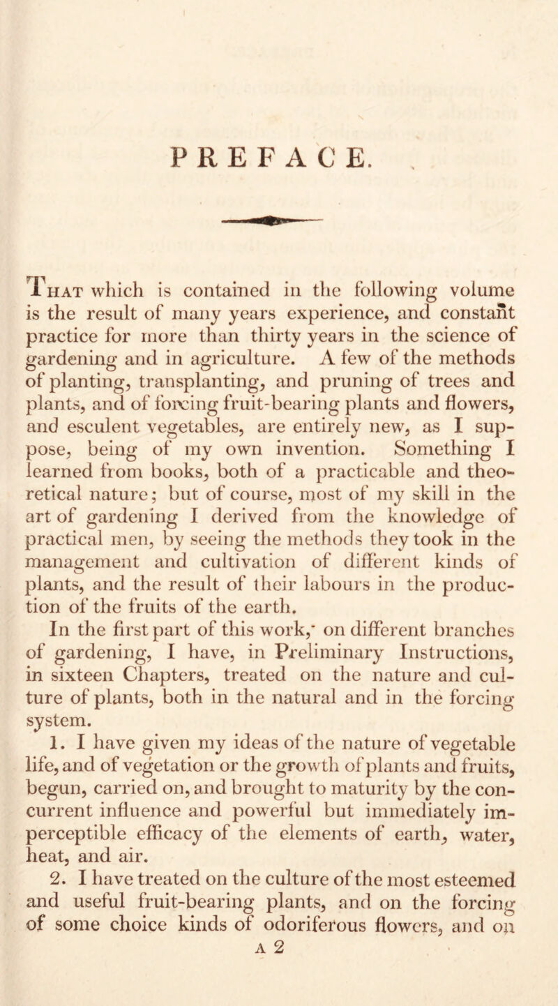 PREFACE. That which is contained in the following volume is the result of many years experience, and constant practice for more than thirty years in the science of gardening and in agriculture. A few of the methods of planting, transplanting, and pruning of trees and plants, and of forcing fruit-bearing plants and flowers, and esculent vegetables, are entirely new, as I sup¬ pose, being of my own invention. Something I learned from books, both of a practicable and theo¬ retical nature; but of course, most of my skill in the art of gardening I derived from the knowledge of practical men, by seeing the methods they took in the management and cultivation of different kinds of plants, and the result of their labours in the produc¬ tion of the fruits of the earth. In the first part of this work,* on different branches of gardening, I have, in Preliminary Instructions, in sixteen Chapters, treated on the nature and cul¬ ture of plants, both in the natural and in the forcing system. 1. I have given my ideas of the nature of vegetable life, and of vegetation or the growth of plants and fruits, begun, carried on, and brought to maturity by the con¬ current influence and powerful but immediately im¬ perceptible efficacy of the elements of earth, water, heat, and air. 2. I have treated on the culture of the most esteemed and useful fruit-bearing plants, and on the forcing of some choice kinds of odoriferous flowers, and on