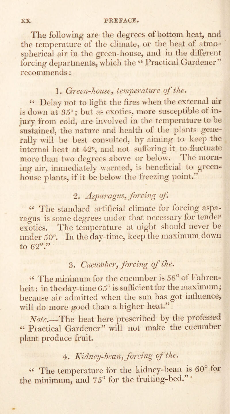 The following are the degrees of bottom heat, and the temperature of the climate, or the heat of atmo¬ spherical air in the green-house, and in the different forcing departments, which the 66 Practical Gardener ” recommends: 1. Green-house, temperature of the. “ Delay not to light the fires when the external air is down at 35°; but as exotics, more susceptible of in¬ jury from cold, are involved in the temperature to be sustained, the nature and health of the plants gene¬ rally will be best consulted, by aiming to keep the internal heat at 42°, and not suffering it to fluctuate more than two degrees above or below. The morn¬ ing air, immediately warmed, is beneficial to green¬ house plants, if it be below the freezing point.” 2. Asparagus, forcing of “ The standard artificial climate for forcing aspa¬ ragus is some degrees under that necessary for tender exotics. The temperature at night should never be under 50°. In the day-time, keep the maximum down to 62°.” 3. Cucumber,forcing of the. “ The minimum for the cucumber is 58° of Fahren¬ heit : in the day-time 65 is sufficient for the maximum; because air admitted when the sun has got influence, will do more good than a higher heat.” Note.—The heat here prescribed by the professed 66 Practical Gardener” will not make the cucumber plant produce fruit. 4. Kidney-bean, forcing of the. 6( The temperature for the kidney-bean is 60° for the minimum, and 75° for the fruiting-bed.”