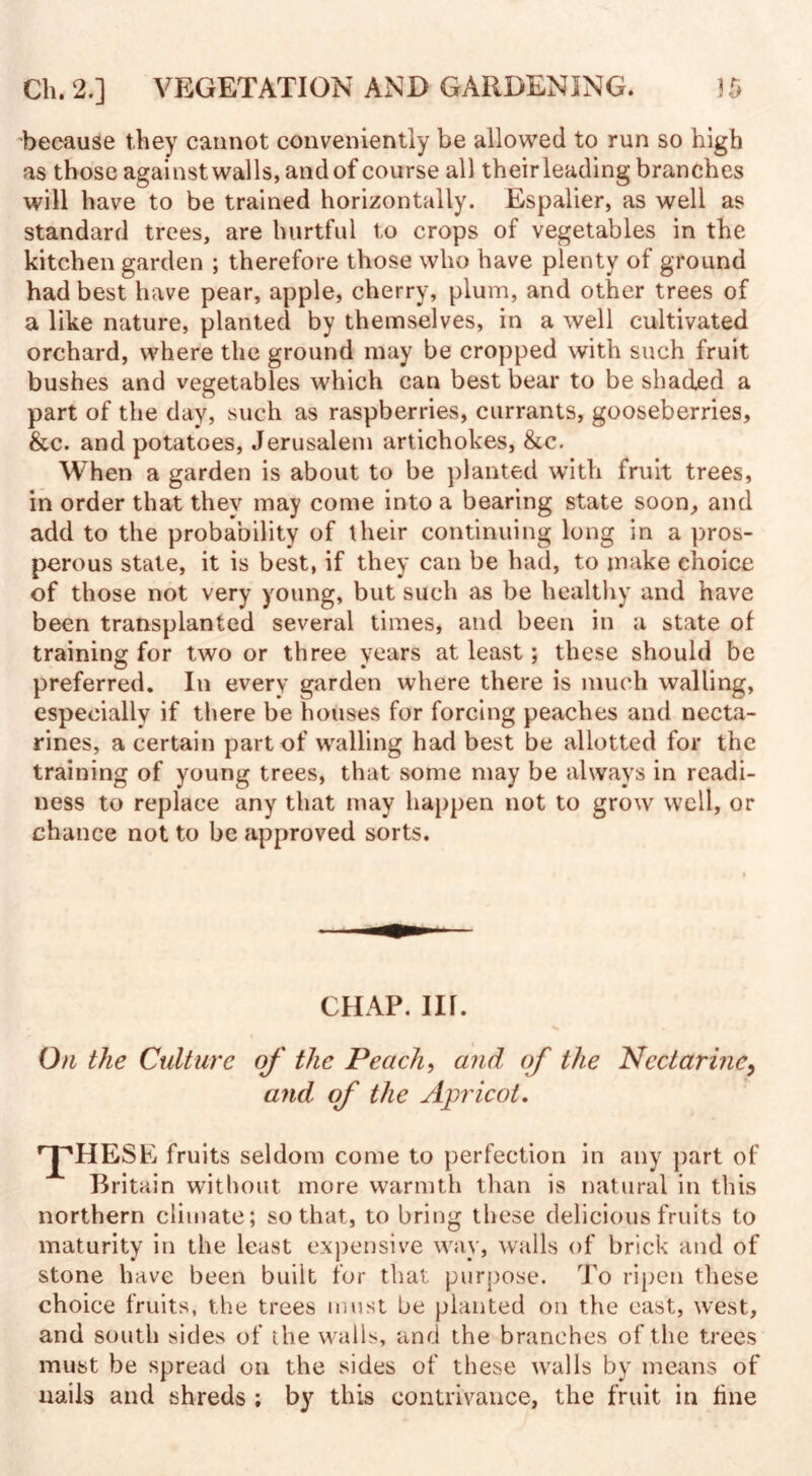 because they cannot conveniently be allowed to run so high as those against walls, and of course all theirleading branches will have to be trained horizontally. Espalier, as well as standard trees, are hurtful to crops of vegetables in the kitchen garden ; therefore those who have plenty of ground had best have pear, apple, cherry, plum, and other trees of a like nature, planted by themselves, in a well cultivated orchard, where the ground may be cropped with such fruit bushes and vegetables which can best bear to be shaded a part of the day, such as raspberries, currants, gooseberries, &c. and potatoes, Jerusalem artichokes, &c. When a garden is about to be planted with fruit trees, in order that they may come into a bearing state soon, and add to the probability of their continuing long in a pros¬ perous state, it is best, if they can be had, to make choice of those not very young, but such as be healthy and have been transplanted several times, and been in a state of training for two or three years at least; these should be preferred. In every garden where there is much walling, especially if there be houses for forcing peaches and necta¬ rines, a certain part of walling had best be allotted for the training of young trees, that some may be always in readi¬ ness to replace any that may happen not to grow well, or chance not to be approved sorts. CHAP. III. On the Culture of the Peach, and of the Nectarine, and of the Apricot. 'pHESE fruits seldom come to perfection in any part of Britain without more warmth than is natural in this northern climate; so that, to bring these delicious fruits to maturity in the least expensive way, walls of brick and of stone have been built for that purpose. To ripen these choice fruits, the trees must be planted on the east, west, and south sides of the walls, and the branches of the trees must be spread on the sides of these walls by means of nails and shreds ; by this contrivance, the fruit in fine