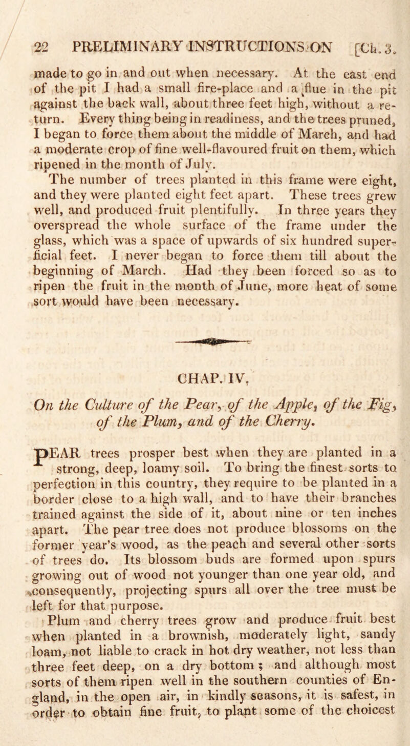 made to go in and out when necessary. At the east end of the pit I had a small fire-place and a flue in the pit against the back wall, about three feet high, without a re¬ turn. Every thing being in readiness, and the trees pruned, I began to force them about the middle of March, and had a moderate crop of fine well-flavoured fruit on them, which ripened in the month of July. The number of trees planted in this frame were eight, and they were planted eight feet apart. These trees grew well, and produced fruit plentifully. In three years they overspread the whole surface of the frame under the glass, which was a space of upwards of six hundred super¬ ficial feet. I never began to force them till about the beginning of March. Had they been forced so as to ripen the fruit in the month of June, more heat of some sort would have been necessary. CHAP. IV. On the Culture of the Pear, of the Apple, of the Fig, of the Plum, and of the Cherny. pEAR trees prosper best when they are planted in a A strong, deep, loamy soil. To bring the finest sorts to perfection in this country, they require to be planted in a border close to a high wall, and to have their branches trained against the side of it, about nine or ten inches apart. The pear tree does not produce blossoms on the former year’s wood, as the peach and several other sorts of trees do. Its blossom buds are formed upon spurs growing out of wood not younger than one year old, and ^consequently, projecting spurs all over the tree must be left for that purpose. Plum and cherry trees grow and produce fruit best when planted in a brownish, moderately light, sandy loam, not liable to crack in hot dry weather, not less than three feet deep, on a dry bottom ? and although most sorts of them ripen well in the southern counties of En¬ gland, in the open air, in kindly seasons, it is safest, in order to obtain fine fruit, to plant some of the choicest