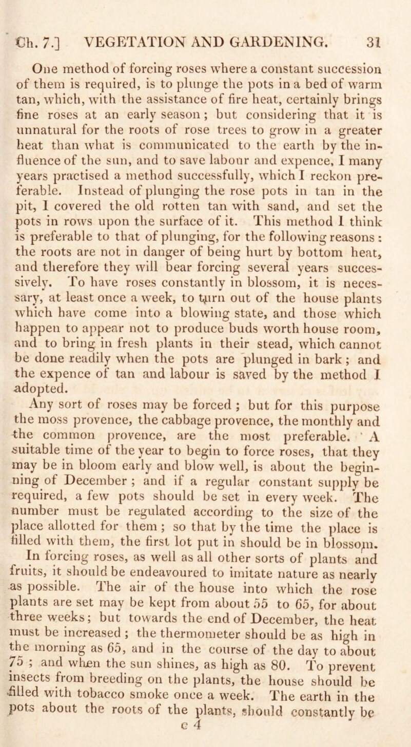 One method of forcing roses where a constant succession of them is required, is to plunge the pots in a bed of warm tan, which, with the assistance of fire heat, certainly brings fine roses at an early season ; but considering that it is unnatural for the roots of rose trees to grow in a greater heat than what is communicated to the earth by the in¬ fluence of the sun, and to save labour and expence, I many years practised a method successfully, which I reckon pre¬ ferable. Instead of plunging the rose pots in tan in the pit, 1 covered the old rotten tan with sand, and set the pots in rows upon the surface of it. This method 1 think is preferable to that of plunging, for the following reasons : the roots are not in danger of being hurt by bottom heat, and therefore they will bear forcing several years succes¬ sively. To have roses constantly in blossom, it is neces¬ sary, at least once a week, to 4irn out of the house plants which have come into a blowing state, and those which happen to appear not to produce buds worth house room, and to bring in fresh plants in their stead, which cannot be done readily when the pots are plunged in bark ; and the expence of tan and labour is saved by the method I adopted. Any sort of roses may be forced ; but for this purpose the moss provence, the cabbage provence, the monthly and the common provence, are the most preferable. ' A suitable time of the year to begin to force roses, that they may be in bloom early and blow well, is about the begin¬ ning of December ; and if a regular constant supply be required, a few pots should be set in every week. The number must be regulated according to the size of the place allotted for them ; so that by the time the place is filled with them, the first lot put in should be in blossom. In forcing roses, as well as all other sorts of plants and Iruits, it should be endeavoured to imitate nature as nearly as possible. The air of the house into which the rose plants are set may be kept from about 55 to 65, for about three weeks; but towards the end of December, the heat must be increased ; the thermometer should be as high in the morning as 65, and in the course of the day to about 75 ; and whjen the sun shines, as high as 80. To prevent insects from breeding on the plants, the house should be •filled with tobacco smoke once a week. The earth in the pots about the roots ol the plants, should constantly be