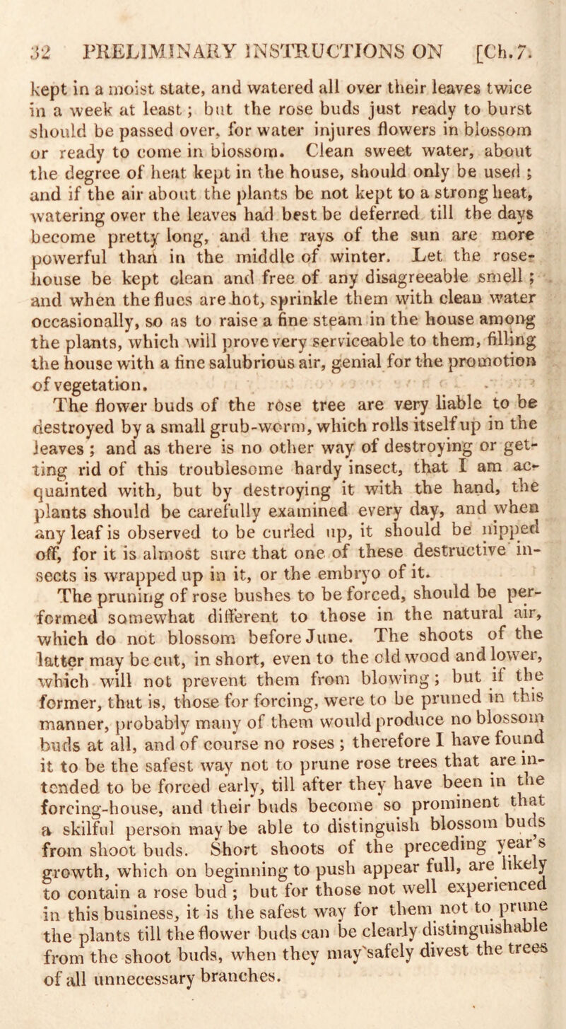 kept in a moist state, and watered all over their leaves twice in a week at least; but the rose buds just ready to burst should be passed over, for water injures flowers in blossom or ready to come in blossom. Clean sweet water, about the degree of heat kept in the house, should only be used ; and if the air about the plants be not kept to a strong heat, watering over the leaves had best be deferred till the days become pretty long, and the rays of the sun are more powerful thari in the middle of winter. Let the rose- liouse be kept clean and free of any disagreeable smell; and when the flues are hot, sprinkle them with clean water occasionally, so as to raise a fine steam in the house among the plants, which will prove very serviceable to them, filling the house with a fine salubrious air, genial for the promotion of vegetation. The flower buds of the rose tree are very liable to be destroyed by a small grub-worm, which rolls itself up in the leaves ; and as there is no other way of destroying or get¬ ting rid of this troublesome hardy insect, that I am ac¬ quainted with, but by destroying it with the hand, the plants should be carefully examined every day, and when any leaf is observed to be curled up, it should be nipped off, for it is almost sure that one of these destructive in¬ sects is wrapped up in it, or the embryo of it. The pruning of rose bushes to be forced, should be per¬ formed somewhat dilferent to those in the natural air, which do not blossom before June. The shoots of the latter may be cut, in short, even to the old wood and lower, which will not prevent them from blowing; but il the former, that is, those for forcing, were to be pruned in this manner, probably many ol them would produce no blossom buds at all, and of course no roses ; therefore I have found it to be the safest way not to prune rose trees that are in¬ tended to be forced early, till alter they have been in the forcing-house, and their buds become so prominent that a skilful person may be able to distinguish blossom buds from shoot buds. Short shoots ol the preceding year s growth, which on beginning to push appear full, are like y to contain a rose bud ; but for those not well experienced in this business, it is the safest way for them not to prune the plants till the flower buds can be clearly distinguishable from the shoot buds, when they may'safely divest the trees of all unnecessary branches.
