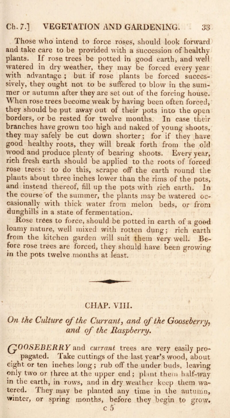 Those who intend to force roses, should look forward and take care to be provided with a succession of healthy plants. If rose trees be potted in good earth, and well watered in dry weather, they may be forced every year with advantage ; but if rose plants be forced succes¬ sively, they ought not to be suffered to blow in the sum¬ mer or autumn after they are set out of the forcing house. When rose trees become weak by having been often forced, they should be put away out of their pots into the open borders, or be rested for twelve months. In case their branches have grown too high and naked of young shoots, they may safely be cut down shorter; for if they have good healthy roots, they will break forth from the old wood and produce plenty of bearing shoots. Every year, rich fresh earth should be applied to the roots of forced rose trees: to do this, scrape off the earth round the plants about three inches lower than the rims of the pots, and instead thereof, fill up the pots with rich earth. In the course of the summer, the plants may be watered oc¬ casionally with thick water from melon beds, or from dunghills in a state of fermentation. Rose trees to force, should be potted in earth of a good loamy nature, well mixed with rotten dung; rich earth from the kitchen garden will suit them very well. Be¬ fore rose trees are forced, they should have been growing in the pots twelve months at least. CHAP. VIII. On the Culture of the Currant, and of the Gooseberry, and of the Raspberry. (fOOSEBERRY and currant trees are very easily pro¬ pagated. Take cuttings of the last year’s wood, about eight or ten inches long ; rub off the under buds, leaving only two or three at the upper end; plant them half-way in the earth, in rows, and in dry weather keep them wa¬ tered. They may be planted any time in the autumn, winter, or spring months, before they begin to grow.