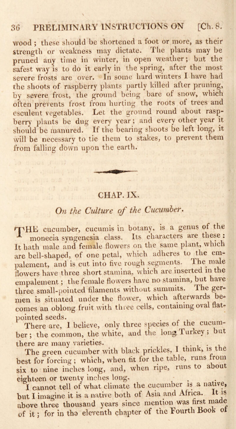 wood ; these should be shortened a foot or more, as their strength or weakness may dictate. The plants may be pruned any time in winter, in open weather; but the safest way is to do it early in the spring, after the most severe frosts are over. In some hard winters I have had the shoots of raspberry plants partly killed after pruning, by severe frost, the ground being bare of snow, which often prevents frost from hurting the roots of trees and esculent vegetables. Let the ground round about rasp¬ berry plants be dug every year; and every other year it should be manured. If the bearing shoots be left long, it will be necessary to tie them to stakes, to prevent them from falling down upon the earth. CHAP. IX. On the Culture of the Cucumber. r-pHE cucumber, cucumis in botany, is a genus of the monecia syngenesia class. Its characters are these : It hath male and female flowers on the same plant, which are bell-shaped, of one petal, which adheres to the em- palement, and is cut into five rough segments. I he male flowers have three short stamina, which are inserted in the empalement; the female flowers have no stamina, but have three small-pointed filaments without summits. Phe ger- men is situated under the flower, which afterwards be¬ comes an oblong fruit with three cells, containing oval flat- pointed seeds. There are, I believe, only three species of the cucum¬ ber ; the common, the white, and the long. .Turkey , ut there are many varieties. . , The green cucumber with black prickles, I think, is the best for forcing; which, when fit tor the table, runs from six to nine inches long, and, when ripe, runs to about eighteen or twenty inches long. I cannot tell of what climate the cucumber is a native, but I imagine it is a native both of Asia and Africa. It is above three thousand years since mention was first made of it; for in tha eleventh chapter of the Fourth Book or