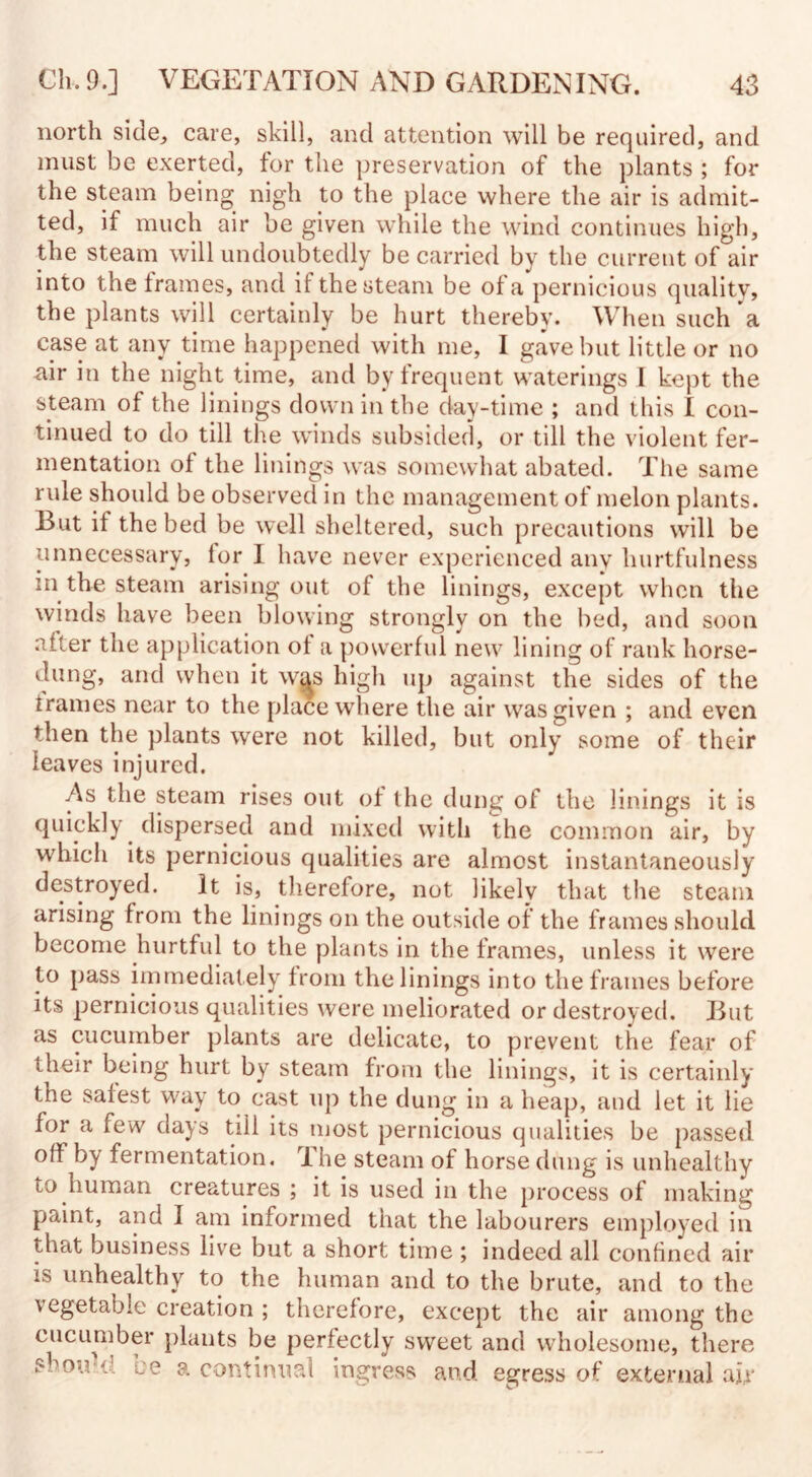 north side,, care, skill, and attention will be required, and must be exerted, for the preservation of the plants ; for the steam being nigh to the place where the air is admit¬ ted, if much air be given while the wind continues high, the steam will undoubtedly be carried by the current of air into the frames, and if the steam be of a pernicious quality, the plants will certainly be hurt thereby. When such a case at any time happened with me, I gave but little or no air in the night time, and by frequent waterings I kept the steam of the linings down in the day-time ; and this I con¬ tinued to do till the winds subsided, or till the violent fer¬ mentation of the linings was somewhat abated. The same rule should be observed in the management of melon plants. But if the bed be well sheltered, such precautions will be unnecessary, lor I have never experienced any hurtfulness in the steam arising out of the linings, except when the winds have been blowing strongly on the bed, and soon after the application of a powerful new lining of rank horse- dung, and when it w^s high up against the sides of the frames near to the place where the air was given ; and even *hen the plants were not killed, but only some of their leaves injured. As the steam rises out of the dung of the linings it is quickly clispersed and mixed with the common air, by which its pernicious qualities are almost instantaneously destroyed. It is, therefore, not likelv that the steam arising from the linings on the outside of the frames should become hurtful to the plants in the frames, unless it were to pass immediately from the linings into the frames before its pernicious qualities were meliorated or destroyed. But as cucumber plants are delicate, to prevent the fear of their being hurt by steam from the linings, it is certainly tne safest way to cast up the dung in a heap, and let it lie for a few days till its most pernicious qualities be passed off by fermentation. The steam of horse dung is unhealthy to human creatures ; it is used in the process of making paint, and I am informed that the labourers employed in that business live but a short time ; indeed all confined air is unhealthy to the human and to the brute, and to the vegetable creation ; therefore, except the air among the cucumber plauts be perfectly sweet and wholesome, there should ce a continual ingress and egress of external air