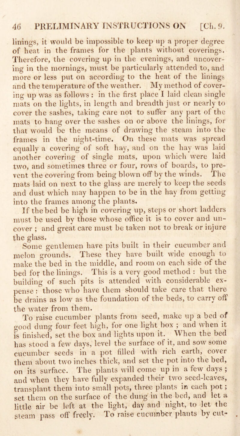 linings, it would be impossible to keep up a proper degree of beat in the frames for the plants without coverings. Therefore, the covering up in the evenings, and uncover¬ ing in the mornings, must be particularly attended to, and more or less put on according to the heat of the linings and the temperature of the weather. My method of cover¬ ing up was as follows : in the first place I laid clean single mats on the lights, in length and breadth just or nearly to cover the sashes, taking care not to suffer any part of the mats to hang over the sashes on or above the linings, for that would be the means of drawing the steam into the frames in the night-time. On these mats was spread equally a covering of soft hay, and on the hay was laid another covering of single mats, upon which were laid two, and sometimes three or four, rows of boards, to pre¬ vent the covering from being blown off by the winds. The mats laid on next to the glass are merely to keep the seeds and dust which may happen to be in the hay from getting into the frames among the plants. If the bed be high in covering up, steps or short ladders must be used by those whose office it is to cover and un¬ cover ; and great care must be taken not to break or injure the glass. Some gentlemen have pits built in their cucumber and melon grounds. These they have built wide enough to make the bed in the middle, and room on each side of the bed for the linings. This is a very good method : but the building of such pits is attended with considerable ex¬ pense : those who have them should take care that there be drains as low as the foundation of the beds, to carry off the water from them. To raise cucumber plants from seed, make up a bed of good dung four feet high, for one light box ; and when it is finished, set the box and lights upon it. When the bed has stood a few days, level the surface of it, and sow some cucumber seeds in a pot filled with rich earth, cover them about two inches thick, and set the pot into the bed, on its surface. The plants will come up in a few days ; and when they have fully expanded their two seed-leaves, transplant them into small pots, three plants in each pot; set them on the surface of the dung in the bed, and let a little air be left at the light, day and night, to let the steam pass off freely. To raise cucumber plants by cut-