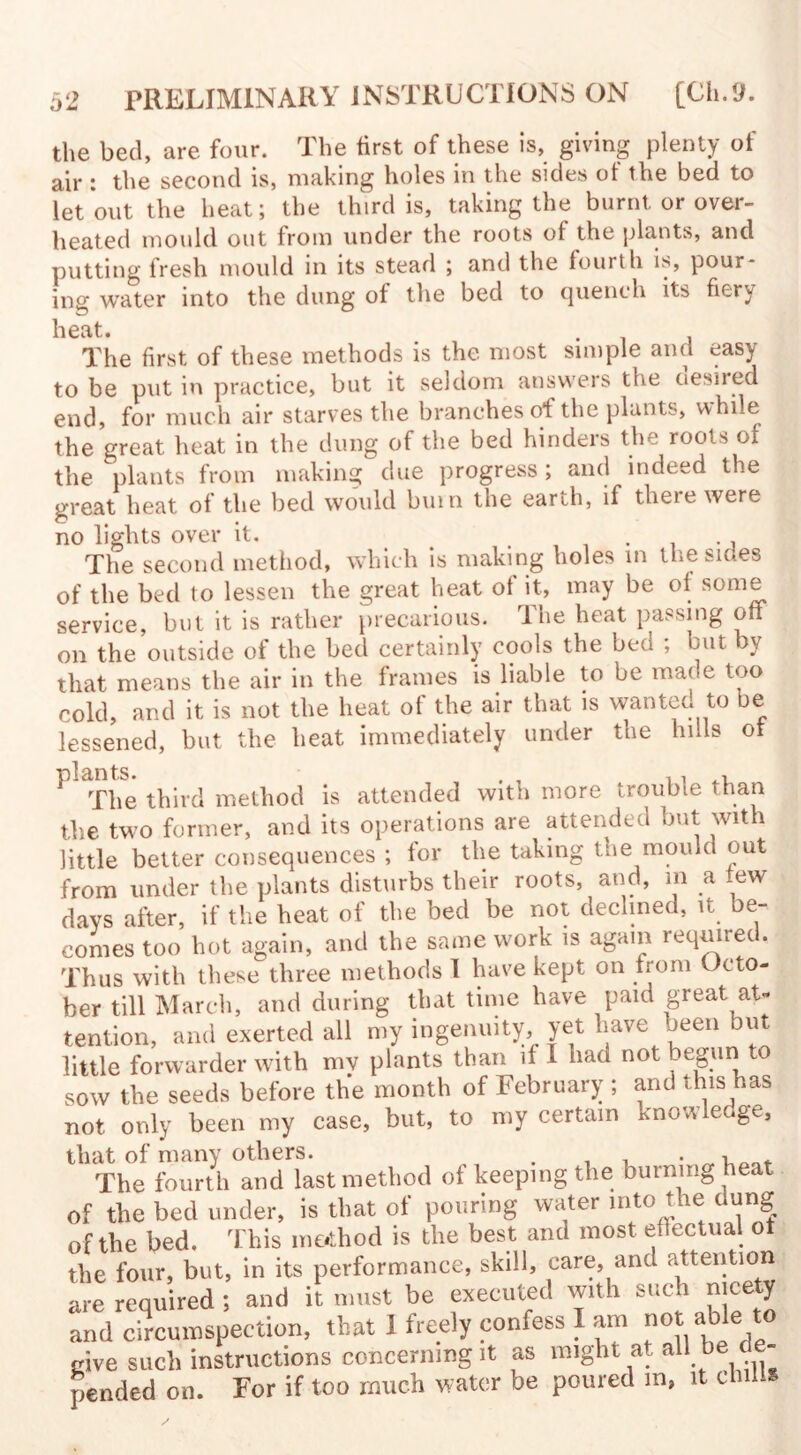 the bed, are four. The first of these is, giving plenty of air : the second is, making holes in the sides of the bed to let out the heat; the third is, taking the burnt or over¬ heated mould out from under the roots of the plants, and putting fresh mould in its stead ; and the fourth is, pour¬ ing water into the dung of the bed to quench its fiery heat. . The first of these methods is the most simple and easy to be put in practice, but it seldom answers the desired end, for much air starves the branches of the plants, while the great heat in the dung of the bed hinders the roots of the plants from making due progress; and indeed the great heat of the bed would bum the earth, if there were no lights over it. The second method, which is making holes in the sides of the bed to lessen the great heat of it, may be of some service, but it is rather precarious. The heat passing off on the outside of the bed certainly cools the bed ; but by that means the air in the frames is liable to be made too cold, and it is not the heat of the air that is wanted to be lessened, but the heat immediately under the hills ot ^ The third method is attended with more trouble than the two former, and its operations are attended but with little better consequences ; for the taking the mould out from under the plants disturbs their roots, and, m a few days after, if the heat of the bed be not declined, it be¬ comes too hot again, and the same work is again required. Thus with these three methods I have kept on from Octo¬ ber till March, and during that time have paid great at¬ tention, and exerted all my ingenuity, yet have been but little forwarder with my plants than if I had not begun to sow the seeds before the month of February ; and this has not only been my case, but, to my certain knowledge, The fourth and last method of keeping the burning heat of the bed under, is that of pouring water into tue dung of the bed. This method is the best and most effectual ot the four, but, in its performance, skill, care, and attention are required ; and it must be executed with such nicety and circumspection, that I freely confess I am able t0 give such instructions concerning it as might at all be de¬ pended on. For if too much water be poured in, it chilis