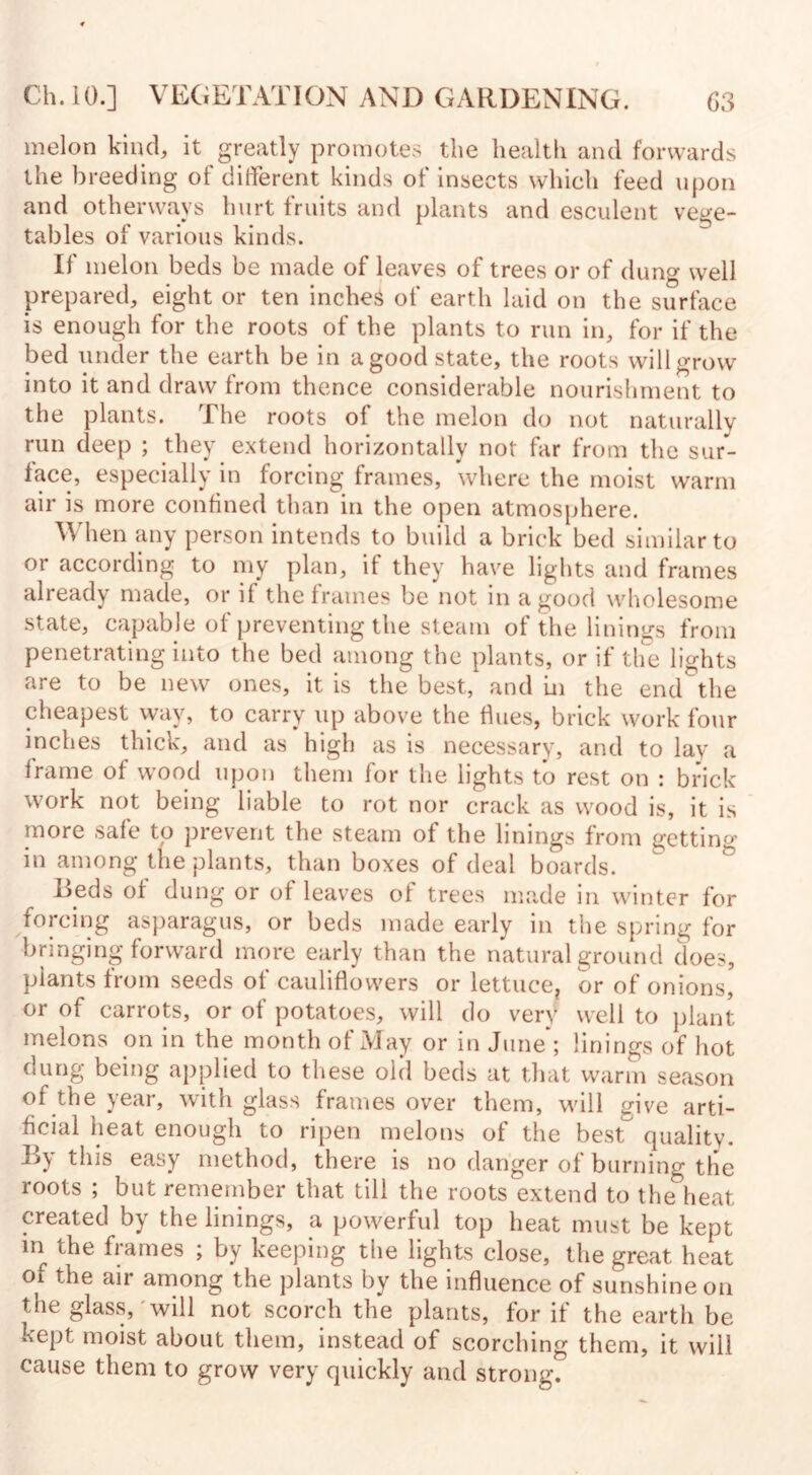 melon kind, it greatly promotes the health and forwards the breeding of different kinds of insects which feed upon and otherways hurt fruits and plants and esculent vege¬ tables of various kinds. If melon beds be made of leaves of trees or of dung well prepared, eight or ten inches of earth laid on the surface is enough for the roots of the plants to run in, for if the bed under the earth be in a good state, the roots will grow into it and draw from thence considerable nourishment to the plants. The roots of the melon do not naturally run deep ; they extend horizontally not far from the sur¬ face, especially in forcing frames, where the moist warm air is more confined than in the open atmosphere. When any person intends to build a brick bed similar to or according to my plan, if they have lights and frames already made, or if the frames be not in a good wholesome state, capable of preventing the steam of the linings from penetrating into the bed among the plants, or if the lights are to be new ones, it is the best, and in the end the cheapest way, to carry up above the flues, brick work four inches thick, and as high as is necessary, and to lay a frame of wrnod upon them for the lights to rest on : brick work not being liable to rot nor crack as wood is, it is more safe to prevent the steam of the linings from getting in among the plants, than boxes of deal boards. Teds of dung or of leaves of trees made in winter for forcing asparagus, or beds made early in the spring for bringing forward more early than the natural ground does, plants from seeds of cauliflowers or lettuce, or of onions, or of carrots, or of potatoes, will do very well to plant melons on in the month of May or in June ; linings of hot dung being applied to these old beds at that warm season of the year, with glass frames over them, will give arti¬ ficial heat enough to ripen melons of the best^ quality. By easy method, there is no danger of burning the roots ; but remember that till the roots extend to the heat created by the linings, a powerful top heat must be kept in the frames ; by keeping the lights close, the great heat 01 the air among the plants by the influence of sunshine on the glass, will not scorch the plants, for if the earth be kept moist about them, instead of scorching them, it will cause them to grow very quickly and strong.
