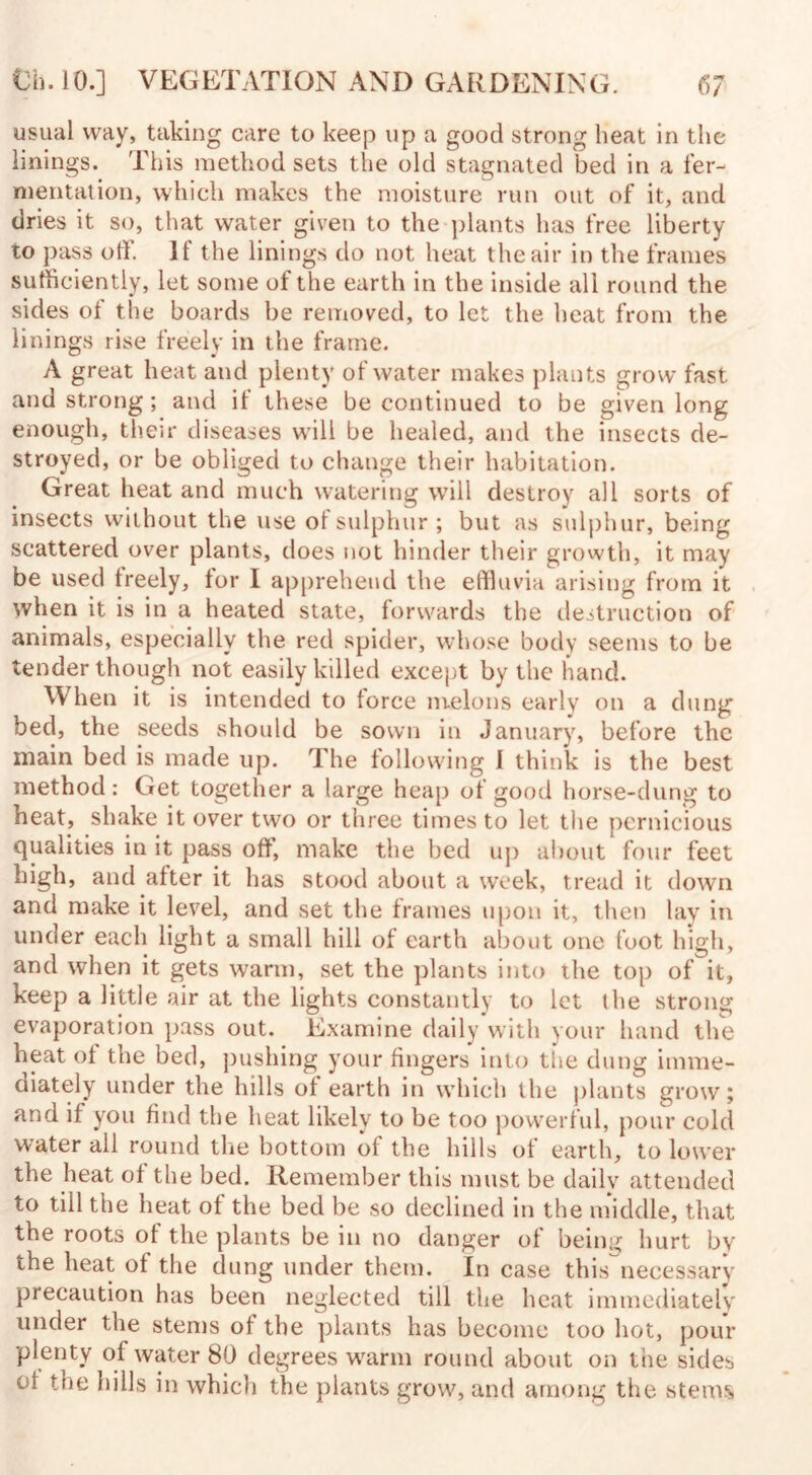 usual way, taking care to keep up a good strong heat in the linings. This method sets the old stagnated bed in a fer¬ mentation, which makes the moisture run out of it, and dries it so, that water given to the plants has free liberty to pass off. It the linings do not heat the air in the frames sufficiently, let some of the earth in the inside all round the sides of the boards be removed, to let the heat from the linings rise freely in the frame. A great heat and plenty of water makes plants grow fast and strong ; and if these be continued to be given long enough, their diseases will be healed, and the insects de¬ stroyed, or be obliged to change their habitation. Great heat and much watering will destroy all sorts of insects without the use oi sulphur ; but as sulphur, being scattered over plants, does not hinder their growth, it may be used treely, for I apprehend the effluvia arising from it when it is in a heated state, forwards the destruction of animals, especially the red spider, whose body seems to be tender though not easily killed except by the hand. When it is intended to force melons early on a dung bed, the seeds should be sown in January, before the main bed is made up. The following I think is the best method: Get together a large heap of good horse-dung to heat, shake it over two or three times to let the pernicious qualities in it pass off, make the bed up about four feet high, and after it has stood about a week, tread it down and make it level, and set the frames upon it, then lay in under each light a small hill of earth about one foot high, and when it gets warm, set the plants into the top of it, keep a little air at the lights constantly to let the strong evaporation pass out. Examine daily with your hand the heat of the bed, pushing your fingers into the dung imme¬ diately under the hills of earth in which the plants grow; and if you find the heat likely to be too powerful, pour cold water all round the bottom of the hills of earth, to lower the heat of the bed. Remember this must be dailv attended to till the heat of the bed be so declined in the middle, that the roots of the plants be in no danger of being hurt bv the heat of the dung under them. In case this necessary- precaution has been neglected till the heat immediately under the stems of the plants has become too hot, pour plenty of water 80 degrees warm round about on tiie sides oi the hills in which the plants grow, and among the stems