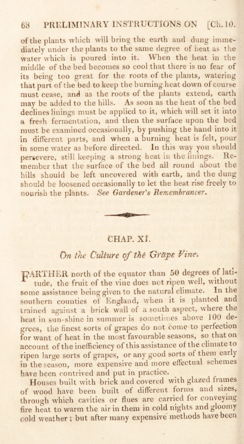 of the plants which will bring the earth and dung imme¬ diately under the plants to the same degree of heat as the water which is poured into it. When the heat in the middle of the bed becomes so cool that there is no fear of its being too great for the roots of the plants, watering that part of the bed to keep the burning heat down of course must cease, and as the roots of the plants extend, earth may be added to the hills. As soon as the heat of the bed declines linings must be applied to it, which will set it into a fresh fermentation, and then the surface upon the bed must be examined occasionally, by pushing the hand into it in different parts, and when a burning heat is felt, pour in some water as before directed. In this way you should persevere, still keeping a strong heat in the linings. Re¬ member that the surface of the bed all round about the hills should be left uncovered with earth, and the dung should be loosened occasionally to let the heat rise freely to nourish the plants. See Gardener's Remembrancer. CHAP. XL On the Culture of the Grttpe Vine* pARTHER north of the equator than 50 degrees of lath tude, the fruit of the vine does net ripen well, without some assistance being given to the natural climate. In the southern counties of England, when it is planted and trained against a brick wall ol a south aspect, where the heat, in sun-shine in summer is sometimes above 100 de¬ grees, the finest sorts of grapes do not come to perfection for want of heat in the most favourable seasons, so that on account of the inefficiency of this assistance of the climate to ripen large sorts of grapes, or any good sorts of them early in the season, more expensive and more effectual schemes have been contrived and put in practice. Houses built with brick and covered with glazed frames of wood have been built of different forms and sizes, through which cavities or flues are carried for conveying fire heat to warm the air in them in cold nights and gloomy cold weather ; but after many expensive methods have been