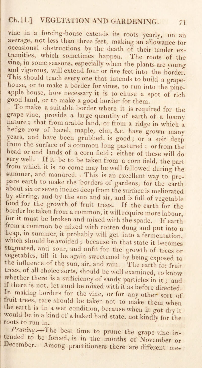vine in a forcing-house extends its roots yearly, on an average, not less than three feet, making an allowance for occasional obstructions by the death of their tender ex¬ tremities, which sometimes happen. The roots of the vine, in some seasons, especially when the plants are young and vigorous, will extend four or five feet into the horded f his should teach every one that intends to build a grape- house, or to make a border for vines, to run into the pine¬ apple house, how necessary it is to chuse a spot of rich good land, or to make a good border for them. lo make a suitable border where it is required for the grape vine, provide a large quantity of eartli of a loamy nature ; that from arable land, or from a ridge in which a hedge row of hazel, maple, elm, 8cc. have grown many years, and have been grubbed, is good ; or a spit deep from the surface of a common long pastured ; or from the head or end lands of a corn field ; either of these will do very well. If it be to be taken from a corn field, the part from which it is to come may be well fallowed during the summer, and manured. . This is an excellent way to&pre- pare earth to make the borders of gardens, for the earth about six or seven inches deep from the surface is meliorated by stirring, and by the sun and air, and is full of vegetable food for the growth of fruit trees. If the earth for the border be taken Irom a common, it will require more labour, for it must be broken and mixed with the spade. If earth from a common be mixed with rotten dung and put into a heap, in summer, it probably will get into a fermentation, which should be avoided ; because in that state it becomes I stagnated, and sour, and unfit for the growth of trees or vegetables, till it be again sweetened bv being exposed to the influence of the sun, air, and rain. The earth for fruit trees, of all choice sorts, should be well examined, to know whether there is a sufficiency of sandy particles in it; and I if there is not, let sand be mixed with it as before directed. In making borders for the vine, or for any other sort of i fruit trees, care should be taken not to make them when I the earth is in a wet condition, because when it got dry it \ wouicl be in a kind of a baked hard state, not kindly for the roots to run in. Pruning. The best time to prune the grape vine in- \ ^nded to be forced, is in the months of November or December. Among practitioners there are different me-