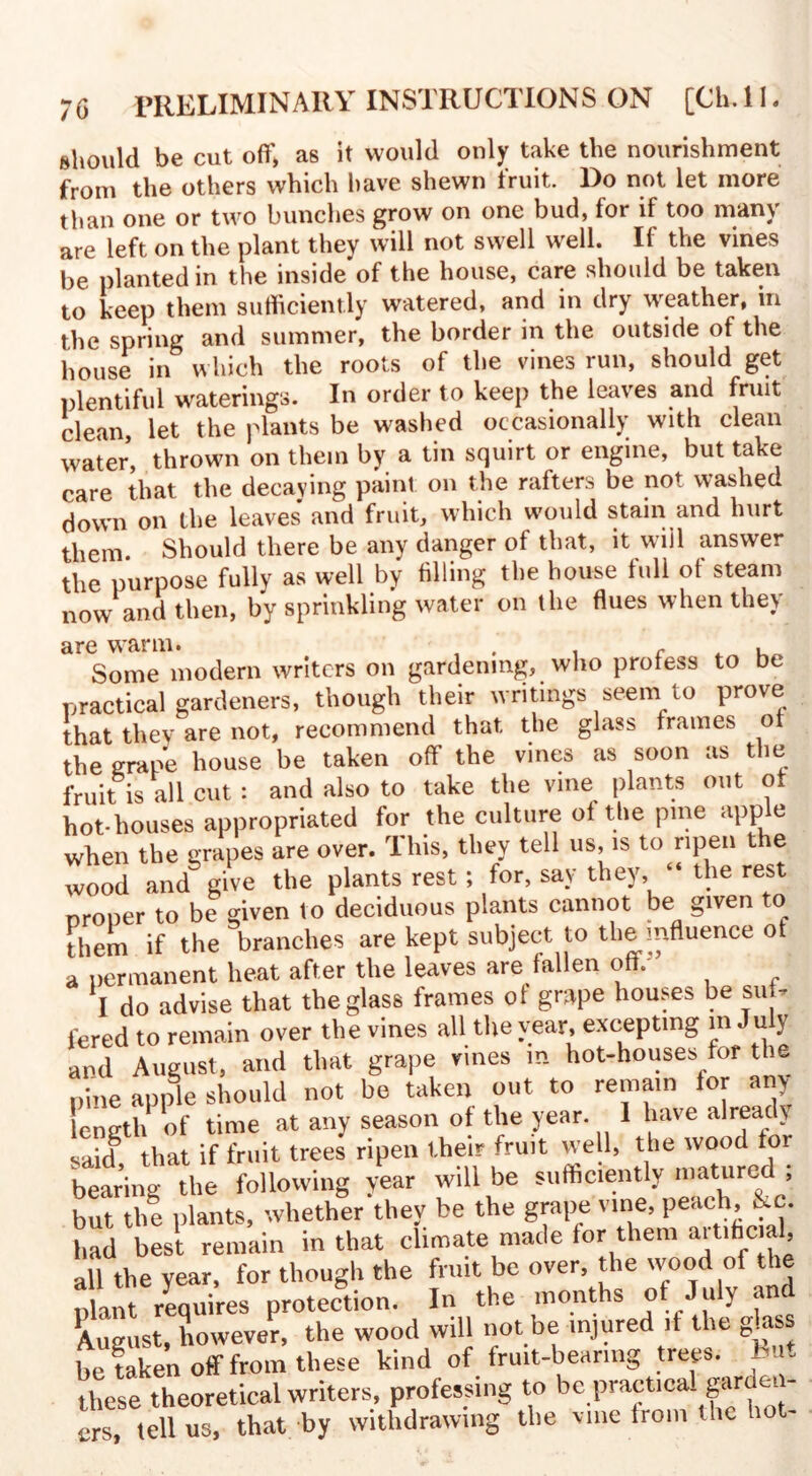 should be cut off, as it would only take the nourishment from the others which have shewn fruit. Do not let more than one or two bunches grow on one bud, for if too many are left on the plant they will not swell well. If the vines be planted in the inside of the house, care should be taken to keep them sufficiently watered, and in dry weather, in the spring and summer, the border in the outside of the house in which the roots of the vines run, should get plentiful waterings. In order to keep the leaves and fruit clean, let the plants be washed occasionally with clean water, thrown on them by a tin squirt or engine, but take care that the decaying paint on the rafters be not washed down on the leaves and fruit, which would stain and hurt them Should there be any danger of that, it will answer the purpose fully as well by filling the house full of steam now and then, by sprinkling water on the flues when they are warm. c . Some modern writers on gardening, who profess to be practical gardeners, though their writings seem to prove that they are not, recommend that the glass frames of the grape house be taken off the vines as soon as the fruit is all cut : and also to take the vine plants out of hot-houses appropriated for the culture of the pme apple when the grapes are over. This, they tell us, is to ripen the wood and^ give the plants rest; for, say they, “ the rest proper to be given to deciduous plants cannot be given o them if the branches are kept subject to the influence of a permanent heat after the leaves are fallen oft. X do advise that the glass frames of grape houses be suf¬ fered to remain over the vines all the year, excepting m July and August, and that grape vines in hot-houses for the pine apple should not be taken out to remain for any length of time at any season of the year. I have already said that if fruit trees ripen their fruit well, the wood tor bearing tVe following /ear will be sufficiently matured ; but the plants, whether they be the grape vine, peach, &c. had best remain in that climate made for them artihcial, all the year, for though the fruit be over, the wood of the plant requires protection. In the months of July and August, however, the wood will not be injured it the g^ass he taken off from these kind of fruit-hearing trees. But these theoretical writers, professing to be practical gardei - ers, tell us, that by withdrawing the vine from the