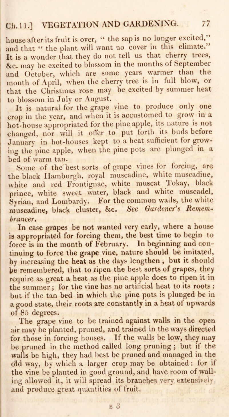 house after its fruit is over, “ the sap is no longer excited,^ and that “ the plant will want no cover in this climate.” It is a wonder that they do not tell us that cherry trees, &c. may be excited to blossom in the months of September and October, which are some years warmer than the month of April, when the cherry tree is in full blow, or that the Christmas rose may be excited by summer heat to blossom in July or August. It is natural for the grape vine to produce only one i crop in the year, and when it is accustomed to grow in a ! hot'house appropriated for the pine apple, its nature is not i changed, nor will it offer to put forth its buds before , January in hot-houses kept to a heat sufficient for grow¬ ing the pine apple, when the pine pots are plunged in a bed of warm tan. Some of the best sorts of grape vines for forcing, are the black Hamburgh, royal muscadine, white muscadine, white and red Frontignac, white muscat I okay, black prince, white sweet water, black and white muscadel, Syrian, and Lombardy. For the common wads, the white muscadine, black cluster, &c. See Gardener’s Remem¬ brancer* In case grapes be not wanted very early, where a house is appropriated for forcing them, the best time to begin to force is in the month of February. In beginning and con¬ tinuing to force the grape vine, nature should be imitated, by increasing the heat as the days lengthen , but it should \>e remembered, that to ripen the best sorts of grapes, they require as great a heat as the pine apple does to ripen it in the summer; for the vine has no artificial heat to its roots : but if the tan bed in which the pine pots is plunged be in a good state, their roots are constantly in a heat of upwards of 85 degrees. The grape vine to be trained against walls in the open air may be planted, pruned, and trained in the ways directed for those in forcing houses. If the walls be low, they may be pruned in the method called long pruning ; but if the walls be high, they had best be pruned and managed in the oid way, by which a larger crop may be obtained: for if the vine be planted in good ground, and have room of wall¬ ing allowed it, it will spread its branches very extensively and produce great quantities of fruit.