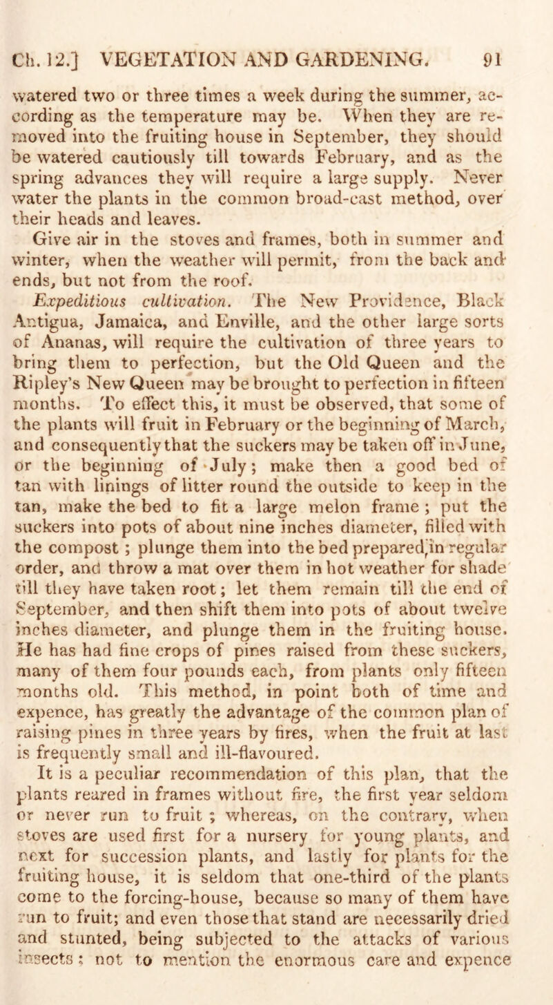 watered two or three times a week during the summer, ac¬ cording as the temperature may be. When they are re¬ moved into the fruiting house in September, they should be watered cautiously till towards February, and as the spring advances they will require a large supply. Never water the plants in the common broad-cast method, over their heads and leaves. Give air in the stoves and frames, both in summer and winter, when the weather will permit, from the back and ends, but not from the roof. Expeditious cultivation. The New Providence, Black Antigua, Jamaica, and Enville, and the other large sorts of Ananas, will require the cultivation of three years to bring them to perfection, but the Old Queen and the Ripley’s New Queen may be brought to perfection in fifteen months. To effect this, it must be observed, that some of the plants will fruit in February or the beginning of March, and consequently that the suckers may be taken off in June, or the beginning of July; make then a good bed of tan with linings of litter round the outside to keep in the tan, make the bed to fit a large melon frame ; put the suckers into pots of about nine inches diameter, filled with the compost; plunge them into the bed prepared^in regular order, ancl throw a mat over them in hot weather for shade till they have taken root; let them remain till the end of September, and then shift them into pots of about twelve inches diameter, and plunge them in the fruiting house. He has had fine crops of pines raised from these suckers, many of them four pounds each, from plants only fifteen months old. This method, in point both of time and expence, has greatly the advantage of the common plan of raising pines in three years by fires, when the fruit at last is frequently small and ill-flavoured. It is a peculiar recommendation of this plan, that the plants reared in frames without fire, the first year seldom or never run to fruit ; whereas, on the contrary, when stoves are used first for a nursery for young plants, and next for succession plants, and lastly for plants for the fruiting house, it is seldom that one-third of the plants come to the forcing-house, because so many of them have run to fruit; and even those that stand are necessarily dried and stunted, being subjected to the attacks of various insects; not to mention the enormous care and expence