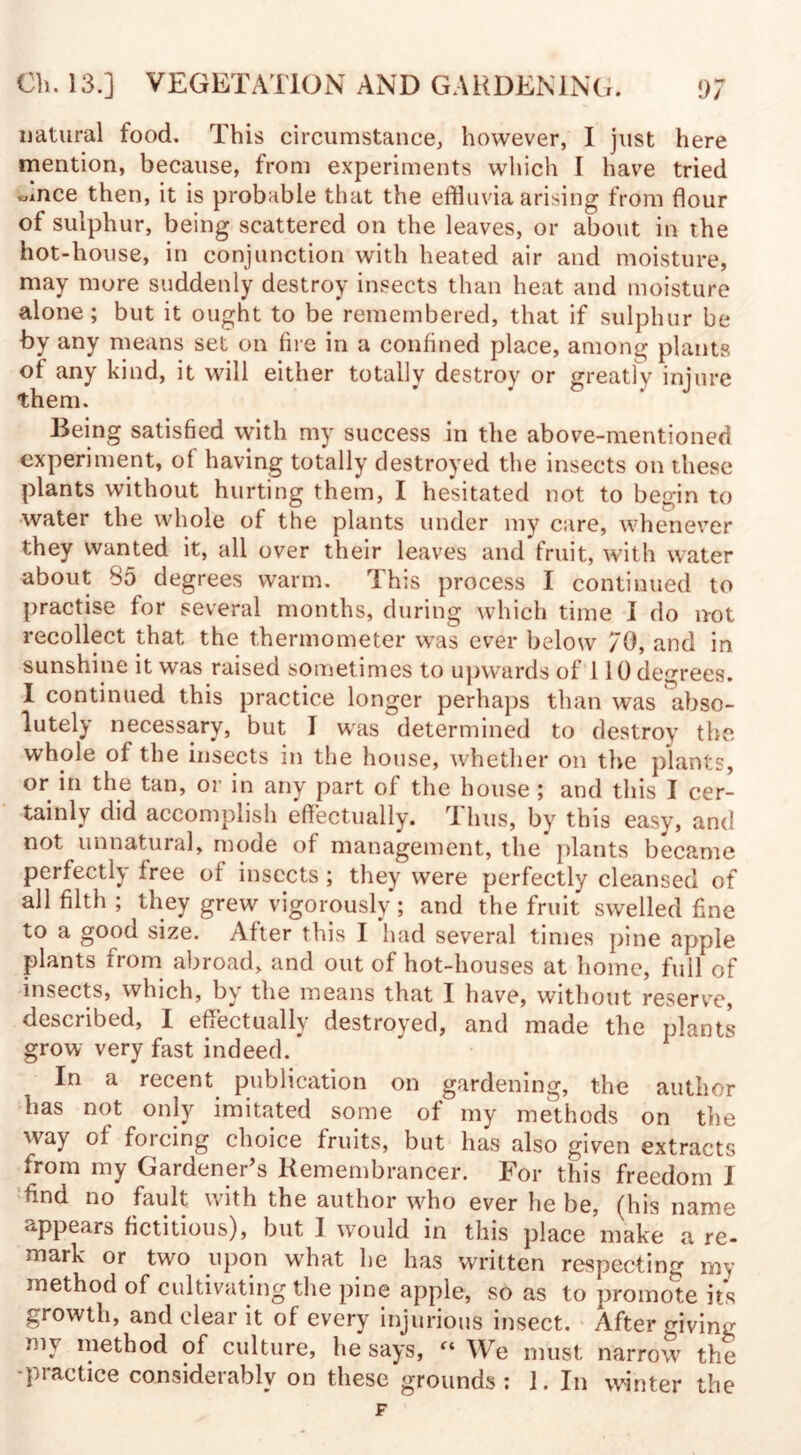 natural food. This circumstance, however, I just here mention, because, from experiments which I have tried «mce then, it is probable that the effluvia arising from flour of sulphur, being scattered on the leaves, or about in the hot-house, in conjunction with heated air and moisture, may more suddenly destroy insects than heat and moisture alone; but it ought to be remembered, that if sulphur be by any means set on fire in a confined place, among plants of any kind, it will either totally destroy or greatly injure them. Being satisfied with my success in the above-mentioned experiment, of having totally destroyed the insects on these plants without hurting them, I hesitated not to begin to water the whole of the plants under my care, whenever they wanted it, all over their leaves and fruit, with water about 85 degrees warm. This process I continued to practise for several months, during which time I do not recollect that the thermometer was ever below 70, and in sunshine it was raised sometimes to upwards of 110 decrees. I continued this practice longer perhaps than was abso¬ lutely necessary, but I was determined to destroy the whole of the insects in the house, whether on the plants, or in the tan, or in any part of the house ; and this I cer¬ tainly did accomplish effectually. Thus, by this easy, and not unnatural, mode of management, the plants became perfectly free of insects; they were perfectly cleansed of all filth ; they grew vigorously; and the fruit swelled fine to a good size. After this I had several times pine apple plants from abroad, and out of hot-houses at home, full of insects, which, by the means that I have, without reserve, described, I effectually destroyed, and made the plants grow very fast indeed. In a recent publication on gardening, the author has not only imitated some of my methods on the way of forcing choice fruits, but has also given extracts from my Gardener’s Remembrancer. For this freedom I find no fault with the author wfflo ever he be, (his name appears fictitious), but I would in this place make a re¬ mark or two upon what he has written respecting my method of cultivating the pine apple, so as to promote its growth, and clear it of every injurious insect. After giving my method of culture, he says, “ We must narrow the -practice considerably on these grounds: 1. In winter the F