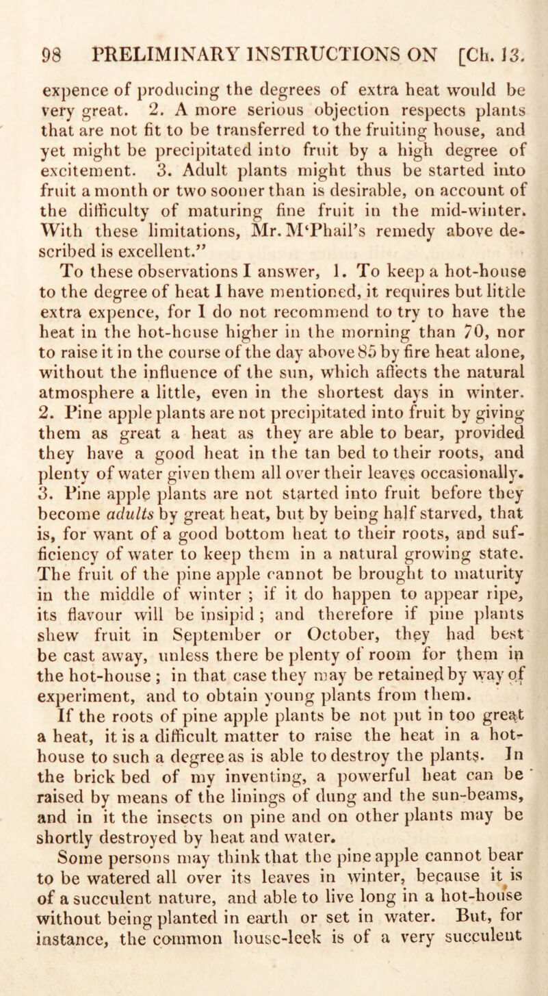 expence of producing the degrees of extra heat would be very great. 2. A more serious objection respects plants that are not fit to be transferred to the fruiting house, and yet might be precipitated into fruit by a high degree of excitement. 3. Adult plants might thus be started into fruit a month or two sooner than is desirable, on account of the difficulty of maturing fine fruit in the mid-winter. With these limitations, Mr. M‘Phail’s remedy above de¬ scribed is excellent.” To these observations I answer, 1. To keep a hot-house to the degree of heat I have mentioned, it requires but little extra expence, for I do not recommend to try to have the heat in the hot-hcuse higher in the morning than 70, nor to raise it in the course of the day above 85 by fire heat alone, without the influence of the sun, which afiects the natural atmosphere a little, even in the shortest days in winter. 2. Pine apple plants are not precipitated into fruit by giving them as great a heat as they are able to bear, provided they have a good heat in the tan bed to their roots, and plenty of water given them all over their leaves occasionally. 3. Pine apple plants are not started into fruit before they become adults by great heat, but by being half starved, that is, for want of a good bottom heat to their roots, and suf¬ ficiency of water to keep them in a natural growing state. The fruit of the pine apple cannot be brought to maturity in the middle of winter ; if it do happen to appear ripe, its flavour will be insipid ; and therefore if pine plants shew fruit in September or October, they had best be cast away, unless there be plenty of room for them in the hot-house ; in that case they may be retained by way of experiment, and to obtain young plants from them. If the roots of pine apple plants be not put in too gre^t a heat, it is a difficult matter to raise the heat in a hot¬ house to such a degree as is able to destroy the plants. In the brick bed of my inventing, a powerful heat can be raised by means of the linings of dung and the sun-beams, and in it the insects on pine and on other plants may be shortly destroyed by heat and water. Some persons may think that the pineapple cannot bear to be watered all over its leaves in winter, because it is of a succulent nature, and able to live long in a hot-house without being planted in earth or set in water. But, for instance, the common housc-leek is ol a very succulent