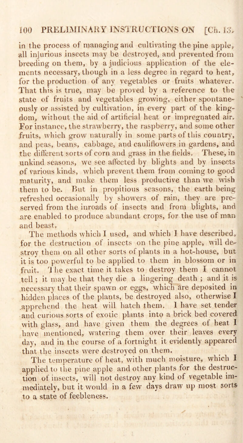 in the process of managing and cultivating the pine apple, all injurious insects may be destroyed, and prevented from breeding on them, by a judicious application of the ele¬ ments necessary, though in a less degree in regard to heat, for the production of any vegetables or fruits whatever. That this is true, may be proved by a reference to the state of fruits and vegetables growing, either spontane¬ ously or assisted by cultivation, in every part of the king¬ dom, without the aid of artificial heat or impregnated air. For instance, the strawberry, the raspberry, and some other fruits, which grow naturally in some parts of this country, and peas, beans, cabbage, and cauliflowers in gardens, and the different sorts of corn and grass in the fields. These, in unkind seasons, we see affected by blights and by insects of various kinds, which prevent them from coming to good maturity, and make them less productive than we wish them to be. But in propitious seasons, the earth being refreshed occasionally by showers of rain, they are pre¬ served from the inroads of insects and from blights, and are enabled to produce abundant crops, for the use of man and beast. The methods which I used, and which 1 have described, for the destruction of insects on the pine apple, will de¬ stroy them on all other sorts of plants in a hot-house, but it is too powerful to be applied to them in blossom or in fruit. \ lie exact time it takes to destroy them I cannot tell; it may be that they die a lingering death ; and it is necessary that their spawn or eggs, which are deposited in hidden places of the plants, be destroyed also, otherwise I apprehend the heat will hatch them. 1 have set tender and curious sorts of exotic plants into a brick bed covered with glass, and have given them the degrees of heat I have mentioned, watering them over their leaves every day, and in the course of a fortnight it evidently appeared that the insects were destroyed on them. The temperature of heat, with much moisture, which I applied to tlie pine apple and other plants for the destruc¬ tion of insects, will not destroy any kind of vegetable im¬ mediately, but it would in a few days draw up most sorts to a state of feebleness.