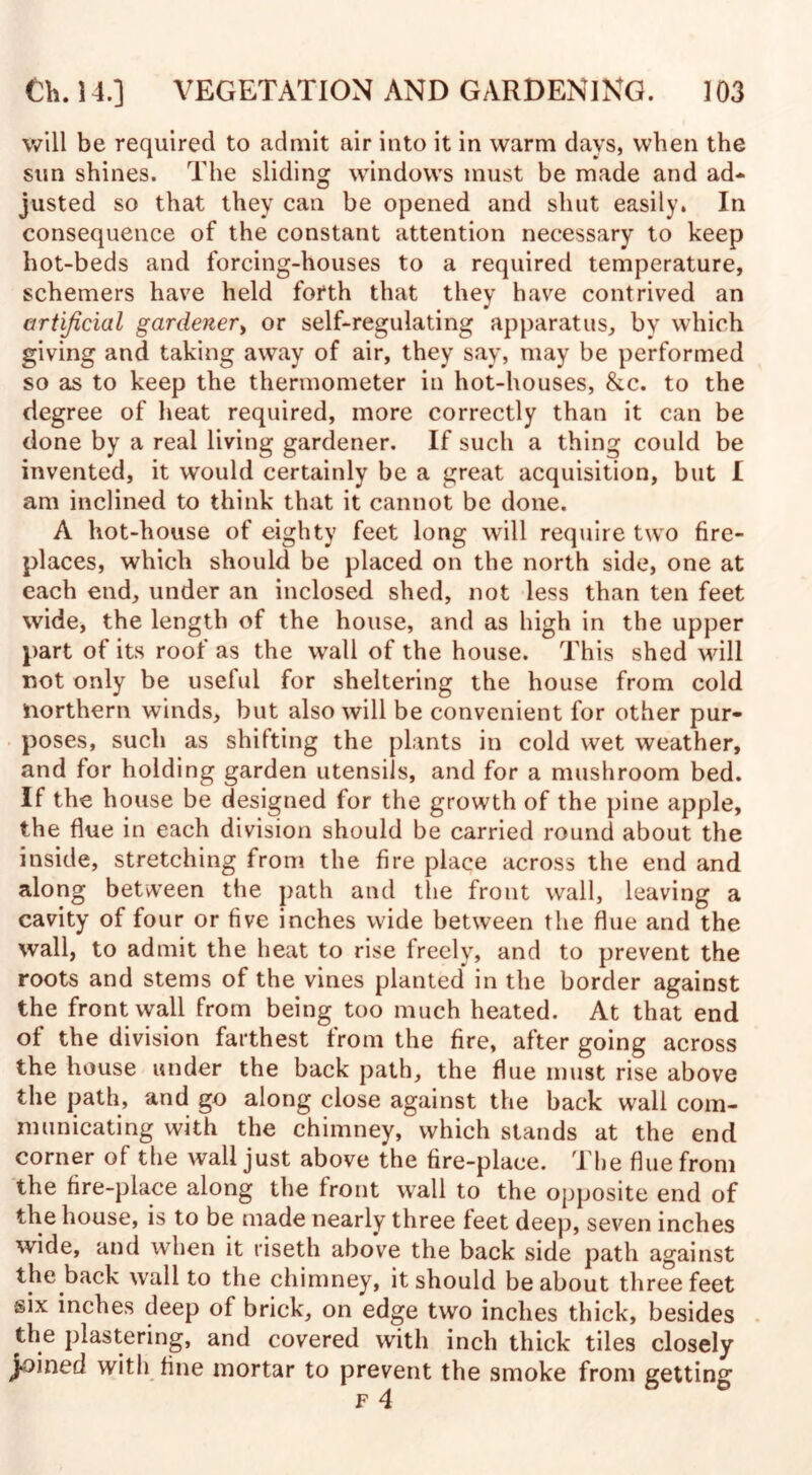 will be required to admit air into it in warm days, when the sun shines. The sliding windows must be made and ad* justed so that they can be opened and shut easily. In consequence of the constant attention necessary to keep hot-beds and forcing-houses to a required temperature, schemers have held forth that they have contrived an artificial gardener, or self-regulating apparatus, by which giving and taking away of air, they say, may be performed so as to keep the thermometer in hot-houses, &c. to the degree of heat required, more correctly than it can be done by a real living gardener. If such a thing could be invented, it would certainly be a great acquisition, but I am inclined to think that it cannot be done. A hot-house of eighty feet long will require two fire¬ places, which should be placed on the north side, one at each end, under an inclosed shed, not less than ten feet wide, the length of the house, and as high in the upper part of its roof as the wall of the house. This shed will not only be useful for sheltering the house from cold northern winds, but also will be convenient for other pur¬ poses, such as shifting the plants in cold wet weather, and for holding garden utensils, and for a mushroom bed. If the house be designed for the growth of the pine apple, the flue in each division should be carried round about the inside, stretching from the fire place across the end and along between the path and the front wall, leaving a cavity of four or five inches wide between the flue and the wall, to admit the heat to rise freely, and to prevent the roots and stems of the vines planted in the border against the front wall from being too much heated. At that end of the division farthest from the fire, after going across the house under the back path, the flue must rise above the path, and go along close against the back wall com¬ municating with the chimney, which stands at the end corner of the wall just above the fire-place. The flue from the fire-place along the front wall to the opposite end of the house, is to be made nearly three feet deep, seven inches wide, and when it riseth above the back side path against the back wall to the chimney, it should be about three feet six inches deep of brick, on edge two inches thick, besides the plastering, and covered with inch thick tiles closely joined with fine mortar to prevent the smoke from getting