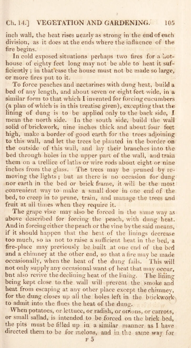 inch wall, the heat rises nearly as strong in the end of each division, as it does at the ends where the influence of the fire begins. In cold exposed situations perhaps two fires for a hot¬ house of eighty feet long may not be able to heat it suf¬ ficiently ; in that case the house must not be made so large, or more fires put to it. To force peaches and nectarines with dung heat, build a bed of any length, and about seven or eight feet wide, in a similar form to that which I invented for forcing cucumbers (a plan of which is in this treatise given), excepting that the lining of dung is to be applied only to the back side, I mean the north side. In the south side, build the wall solid of brickwork, nine inches thick and about four feet high, make a border of good earth for the trees adjoining to this wall, and let the trees be planted in the border on the outside of this wail, and lav their branches into the bed through holes in the upper part of the wall, and train them on a trellice of laths or wire rods about eight or nine inches from the glass. The trees may be pruned by re¬ moving the lights ; but as there is no occasion for dung nor earth in the bed or brick frame, it will be the most convenient way to make a small door in one end of the bed, to creep in to prune, train, and manage the trees and fruit at all times when they require it. The grape vi»e may also be forced in the same way as above described for forcing the peach, with dung heat. And in forcingeither thepeach or the vine by the said means, if it should happen that the heat of the linings decrease too much, so as not to raise a sufficient heat in the bed, a fire-place may previously be built at one end of the bed and a chimney at the other end, so that a fire may be made occasionally, when the heat of the dung fails. * This will not only supply any occasional want of heat that may occur, bnt also revive the declining heat of the lining. The lining- being kept close to the wall will prevent the smoke and heat from escaping at any other place except the chimney, for the dung closes up all the holes left in the brickwork to admit into the flues the heat of the dung. When potatoes, or lettuce, or radish, or onions, or carrots, or small sailad, is intended to be forced on the brick bed, the pits must be filled up in a similar manner as I have directed them to be for melons, and in the same way for F 0