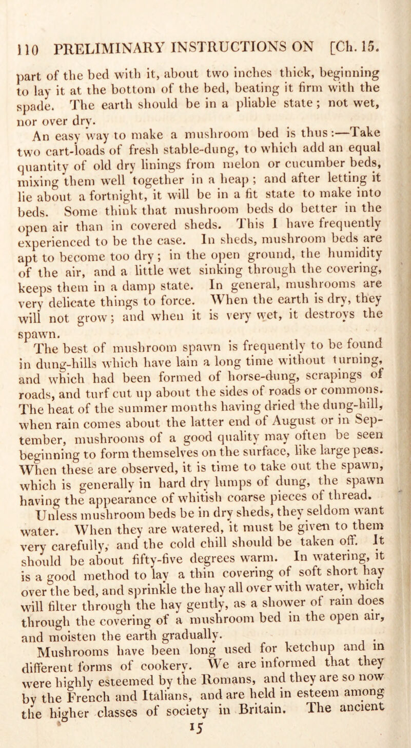part of the bed with it, about two inches thick, beginning to lay it at the bottom of the bed, beating it firm with the spade. The earth should be in a pliable state; not wet, nor over dry. An easy way to make a mushroom bed is thus:—Take two cart-loads of fresh stable-dung, to which add an equal quantity of old dry linings from melon or cucumber beds, mixing them well together in a heap ; and after letting it lie about a fortnight, it will be in a fit state to make into beds. Some think that mushroom beds do better in the open air than in covered sheds. rJ his I have frequently experienced to be the case. In sheds, mushroom beds are apt to become too dry; in the open ground, the humidity of the air, and a little wet sinking through the covering, keeps them in a damp state. In general, mushrooms are very delicate things to force. II hen the earth is dry, they will not grow; and when it is very wet, it destroys the spawn. The best of mushroom spawn is frequently to be found in dung-hills which have lain a long time without turning, and which had been formed of horse-dung, scrapings of roads, and turf cut up about the sides of roads or commons. The heat of the summer months having dried the dung-hill, when rain comes about the latter end ol August or in Sep¬ tember, mushrooms ol a good quality may often be seen beginning to form themselves on the surface, like large peas. When these are observed, it is time to take out the spawn, which is generally in hard dry lumps of dung, the spawn having the appearance of whitish coarse pieces of thread. Unless mushroom beds be in dry sheds, they seldom v\ant water. When they are watered, it must be given to them very carefully, and the cold chill should be taken off. It should be about fifty-five degrees warm. In watering, it is a good method to lay a thin covering of soft short hay over the bed, and sprinkle the hay all over with water, which will filter through the hay gently, as a shower of ram does through the covering of a mushroom bed in the open air, and moisten the earth gradually. Mushrooms have been long used for ketchup and in different forms of cookery. We are informed that they were highly esteemed by the Romans, and they are so now by the French and Italians, and are held in esteem among the higher classes of society in Britain. The ancient *5