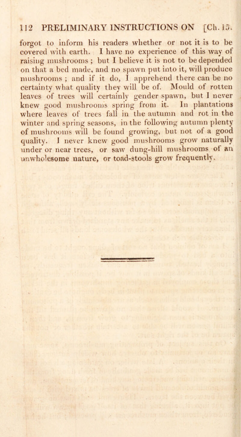 forgot to inform his readers whether or not it is to be covered with earth. I have no experience of this way of raising mushrooms ; but. I believe it is not to be depended on that a bed made, and no spawn put into it, will produce mushrooms ; and if it do, I apprehend there can be no certainty what quality they will be of. Mould of rotten leaves of trees will certainly gender spawn, but I never knew good mushrooms spring from it. In plantations where leaves of trees fall in the autumn and rot in the winter and spring seasons, in the following autumn plenty of mushrooms will be found growing, but not of a good quality. 1 never knew good mushrooms grow naturally under or near trees, or saw dung-hill mushrooms of an unwholesome nature, or toad-stools grow frequently.