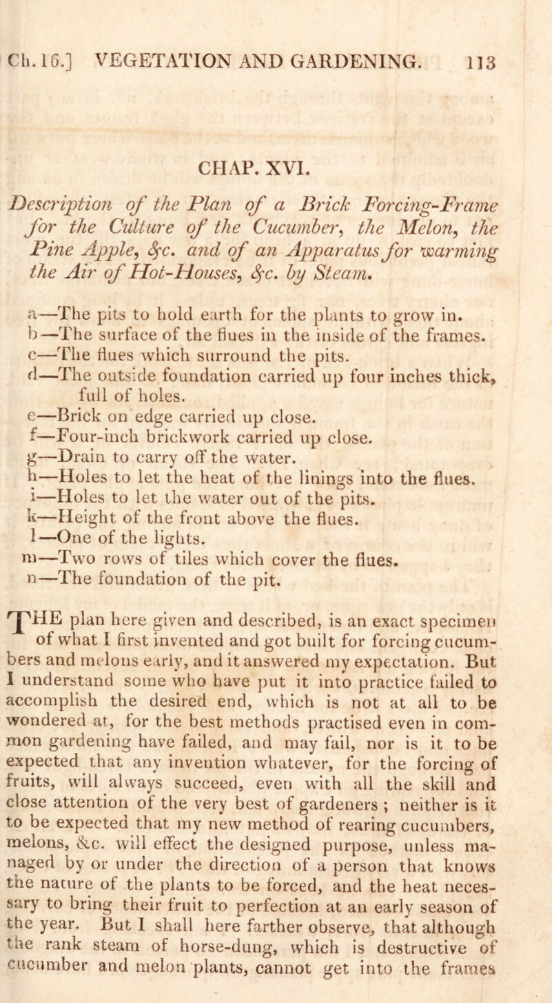 CHAP. XVI. Description of the Plan of a Brick Forcing-Frame for the Culture of the Cucumber, the Melon, the Pine Apple, fyc. arid of an Apparatus for warming the Air of Hot-Houses, fyc. by Steam. a—The pits to hold earth for the plants to grow in. b—The surface of the flues in the inside of the frames, c—The flues which surround the pits, d—The outside foundation carried up four inches thick, full of holes. e—Brick on edge carried up close. f—Four-inch brickwork carried up close. g—Drain to carry off the water. h—Holes to let the heat of the linings into the flues. i—Holes to let the water out of the pits. k—Height of the front above the flues. 1—One of the lights. m—Two rows of tiles which cover the flues. n—The foundation of the pit. 'pHE plan here given and described, is an exact specimen of what I first invented and got built for forcing cucum¬ bers and melons early, and it answered my expectation. But I understand some who have put it into practice failed to accomplish the desired end, which is not at all to be wondered at, for the best methods practised even in com¬ mon gardening have failed, and may fail, nor is it to be expected that any invention whatever, for the forcing of fruits, will always succeed, even with all the skill and close attention of the very best of gardeners ; neither is it to be expected that my new method of rearing cucumbers, melons, &c. will effect the designed purpose, unless ma¬ naged by or under the direction of a person that knows tne nature of the plants to be forced, and the heat neces¬ sary to bring their fruit to perfection at an early season of the year. But I shall here farther observe, that although the rank steam of horse-dung, which is destructive of cucumber and melon plants, cannot get into the frames