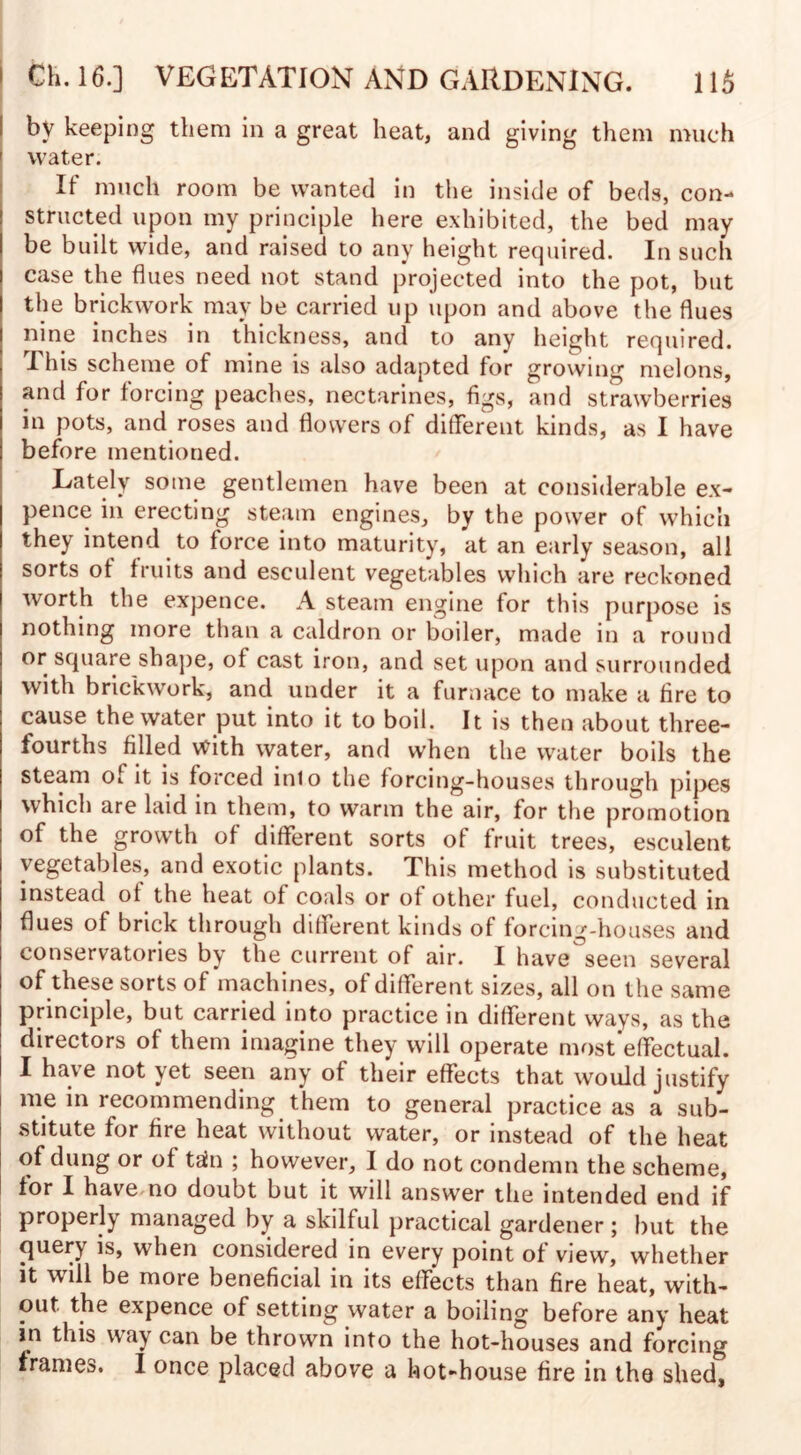 i by keeping them in a great heat, and giving them much ' water. If much room be wanted in the inside of beds, con¬ structed upon my principle here exhibited, the bed may be built wide, and raised to any height required. In such case the flues need not stand projected into the pot, but the brickwork may be carried up upon and above the flues nine inches in thickness, and to any height required. This scheme of mine is also adapted for growing melons, and for forcing peaches, nectarines, figs, and strawberries in pots, and roses and flowers of different kinds, as I have before mentioned. Lately some gentlemen have been at considerable ex¬ pence in erecting steam engines, by the power of which they intend to force into maturity, at an early season, all sorts of fruits and esculent vegetables which are reckoned worth the expence. A steam engine for this purpose is nothing more than a caldron or boiler, made in a round or square shape, ot cast iron, and set upon and surrounded with brickwork, and under it a furnace to make a fire to cause the water put into it to boil. It is then about three- fourths filled with water, and when the water boils the steam of it is forced into the forcing-houses through pipes which are laid in them, to warm the air, for the promotion of the growth of different sorts of fruit trees, esculent vegetables, and exotic plants. This method is substituted instead of the heat of coals or of other fuel, conducted in flues of brick through different kinds of forcing-houses and conservatories by the current of air. I have seen several of these sorts of machines, of different sizes, all on the same principle, but carried into practice in different ways, as the directors of them imagine they will operate most effectual. I have not jet seen any of their effects that would justify me in recommending them to general practice as a sub¬ stitute for fire heat without water, or instead of the heat of dung or of tain ; however, I do not condemn the scheme, tor I have no doubt but it will answer the intended end if properly managed by a skilful practical gardener; but the query is, when considered in every point of view, whether it will be more beneficial in its effects than fire heat, with¬ out the expence of setting water a boiling before any heat in this way can be thrown into the hot-houses and forcing frames. I once placed above a hot-house fire in the shed.