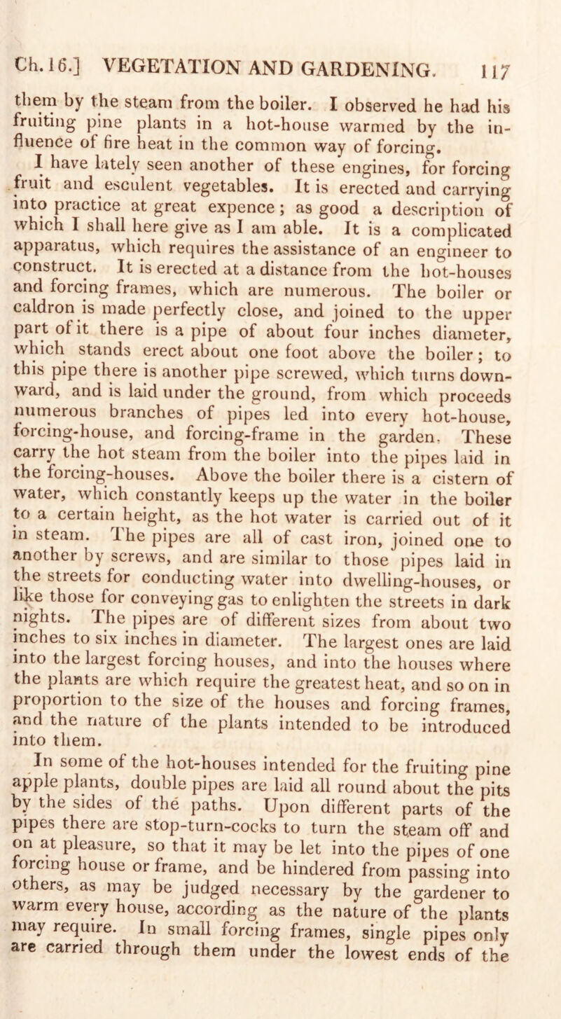 them by the steam from the boiler. I observed he had his fruiting pine plants in a hot-house warmed by the in¬ fluence of tire heat in the common way of forcing. I have lately seen another of these engines, for forcing fruit and esculent vegetables. It is erected and carrying into practice at great expence; as good a description of which I shall here give as I am able. It is a complicated apparatus, which requires the assistance of an engineer to construct. It is erected at a distance from the hot-houses and forcing frames, which are numerous. The boiler or caldron is made perfectly close, and joined to the upper part of it there is a pipe of about four inches diameter, which stands erect about one foot above the boiler; to this pipe there is another pipe screwed, which turns down- waid, and is laid under the ground, from which proceeds numerous branches of pipes led into every hot-house, forcing-house, and forcing-frame in the garden. These carry the hot steam from the boiler into the pipes laid in the forcing-houses. Above the boiler there is a cistern of water, which constantly keeps up the water in the boiler to a certain height, as the hot water is carried out of it in steam. I he pipes are all of cast iron, joined one to another by screws, and are similar to those pipes laid in the streets for conducting water into dwelling-houses, or like those for conveying gas to enlighten the streets in dark nights. The pipes are of different sizes from about two inches to six inches in diameter. The largest ones are laid into the largest forcing houses, and into the houses where the plants are which require the greatest heat, and so on in proportion to the size of the houses and forcing frames, ar.d the nature of the plants intended to be introduced into them. In some of the hot-houses intended for the fruiting pine apple plants, double pipes are laid all round about the pits by the sides of the paths. Upon different parts of the pipes there are stop-turn-cocks to turn the steam off and on at pleasure, so that it may be let into the pipes of one forcing house or frame, and be hindered from passing into others, as may be judged necessary by the gardener to warm every house, according as the nature of the plants may require. In small forcing frames, single pipes only are carried through them under the lowest ends of the