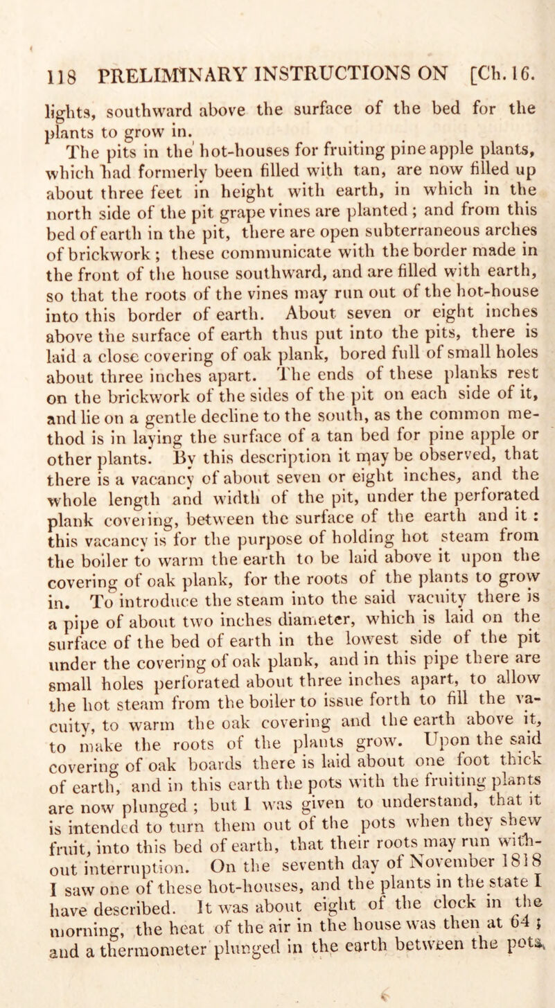 lights, southward above the surface of the bed for the plants to grow in. The pits in the' hot-houses for fruiting pineapple plants, which had formerly been filled with tan, are now filled up about three feet in height with earth, in which in the north side of the pit grape vines are planted ; and from this bed of earth in the pit, there are open subterraneous arches of brickwork ; these communicate with the border made in the front of the house southward, and are filled with earth, so that the roots of the vines may run out of the hot-house into this border of earth. About, seven or eight inches above the surface of earth thus put into the pits, there is laid a close covering of oak plank, bored full of small holes about three inches apart. The ends of these planks rest on the brickwork of the sides of the pit on each side of it, and lie on a gentle decline to the south, as the common me¬ thod is in laying the surface of a tan bed for pine apple or other plants. By this description it rpay be observed, that there is a vacancy of about seven or eight inches, and the whole length and width of the pit, under the perforated plank coveiing, between the surface of the earth and it : this vacancy is for the purpose of holding hot steam from the boiler to warm the earth to be laid above it upon the covering of oak plank, for the roots of the plants to grow in. To introduce the steam into the said vacuity there is a pipe of about two inches diameter, which is laid on the surface of the bed of earth in the lowest side of the pit under the covering of oak plank, and in this pipe there are small holes perforated about three inches apart, to allow the hot steam from the boiler to issue forth to fill the va¬ cuity, to warm the oak covering and the earth above it, to make the roots of the plants grow. Upon the said covering of oak boards there is laid about one foot thick of earth, and in this earth the pots with the fruiting plants are now plunged ; but 1 was given to understand, that it is intended to turn them out of the pots when they shew fmit, into this bed of earth, that their roots may run with¬ out interruption. On the seventh day of November 1818 I saw one of these hot-houses, and the plants in the state I have described. It was about eight of the clock in the morning, the heat of the air in the house was then at 04 ; and a thermometer plunged in the earth between the pota,