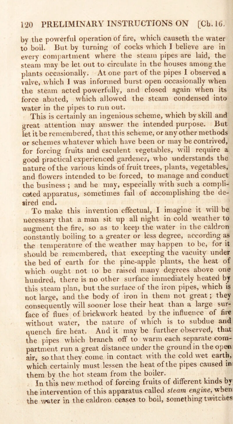 by the powerful operation of fire, which causeth the water to boil. Rut by turning of cocks which I believe are in every compartment where the steam pipes are laid, the steam may be let out to circulate in the houses among the plants occasionally. At one part of the pipes I observed a valve, which 1 was informed burst open occasionally when the steam acted powerfully, and closed again when its force abated, which allowed the steam condensed into water in the pipes to run out. This is certainly an ingenious scheme, which by skill and great attention may answer the intended purpose. Rut let it be remembered, that this scheme, or any other methods or schemes whatever which have been or may be contrived, for forcing fruits and esculent vegetables, wall require a good practical experienced gardener, who understands the nature of the various kinds of fruit trees, plants, vegetables, and flowers intended to be forced, to manage and conduct the business ; and he may, especially with such a compli¬ cated apparatus, sometimes fail of accomplishing the de¬ sired end. To make this invention effectual, I imagine it will be necessary that a man sit up all night in cold weather to augment the fire, so as to keep the water in the caldron constantly boiling to a greater or less degree, according as the temperature of tlie\veather may happen to be, for it should be remembered, that excepting the vacuity under the bed of earth for the pine-apple plants, the heat of which ought not to be raised many degrees above one hundred, there is no other surface immediately heated by this steam plan, but the surface of the iron pipes, which is not large, and the body of iron in them not great; they consequently will sooner lose their heat than a large sur¬ face of flues of brickwork heated by the influence of fire without water, the nature of which is to subdue and quench fire heat. And it may be further observed, that the pipes which branch oft' to warm each separate com¬ partment run a great distance under the ground in the open air, so that they come in contact with the cold wet earth, which certainly must lessen the heat of the pipes caused in them bv the hot steam from the boiler. In this new method of forcing fruits of different kinds by the intervention of this apparatus called steam engine, when the water in the caldron ceases to boil, something twitcnes