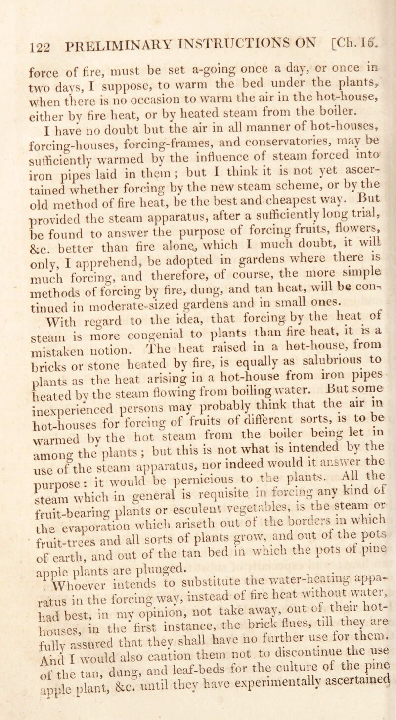 force of fire, must be set a-going once a day, or once in two davs, I suppose, to warm the bed under the plants, when there is no occasion to warm the air in the hot-house, either by fire heat, or by heated steam from the boiler. 1 have no doubt but the air in all manner of hot-houses, forcing-houses, forcing-frames, and conservatories, may be sufficiently warmed by the influence of steam forced into iron pipes laid in them ; but 1 think it is not yet ascer¬ tained whether forcing by the new steam scheme, or by the old method of fire heat, be the best and cheapest way. Rut provided the steam apparatus, after a sufficiently long trial, be found to answer the purpose of forcing fruits, flowers, &c. better than fire alone, which 1 much doubt, it will only, I apprehend, be adopted in gardens where there is much forcing, and therefore, of course, the more simple methods of forcing by fire, dung, and tan heat, will be con¬ tinued in moderate-sized gardens and in small ones. With regard to the idea, that forcing, by the heat of steam is more congenial to plants than fire heat, it is a mistaken notion. The heat raised in a liot-house, from bricks or stone heated by fire, is equally as salubrious to plants as the heat arising in a hot-house from iron pipes heated by the steam flowing from boiling water. Rut some inexperienced persons may probably think that the air in hot-houses for forcing of fruits of different sorts, is to be warmed by the hot steam from the boiler being let in among the plants ; but this is not what is intended by the use of the steam apparatus, nor indeed would it answer the purpose: it would be pernicious to tne plants. All the steam which in general is requisite m forcing any kind of fruit-bearing plants or esculent vegetables is the steam or the evaporation which ariseth out of the borders m which fruit-trees and all sorts of plants grow and out of the pots of earth, and out of the tan bed in which the pots ot pme annle plants are plunged. 1 Whoever intends to substitute the water-neatmg appa¬ ratus in the forcing way, instead of tire heat without water, had best, in my opinion, not take away out ° he, ho houses in the first instance, the brick flues, till they a. e fully assured that thev shall have no farther use tor them. And I would also caution them not to discontinue the use of the tan, dang, and leaf-beds for the culture ot the pine apple plant, &ci until they have experimentally ascertained