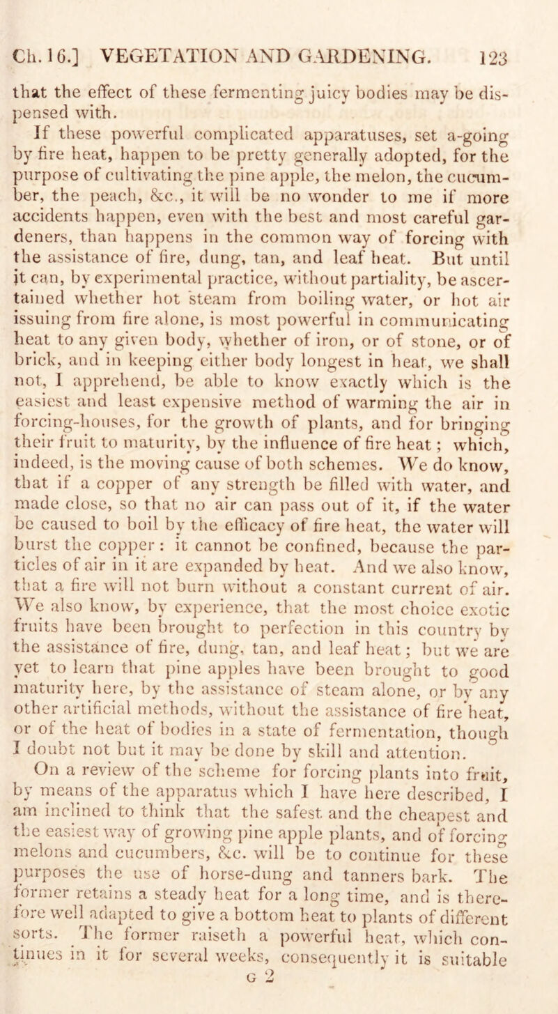 that the effect of these fermenting juicy bodies may be dis¬ pensed with. If these powerful complicated apparatuses, set a-going by fire heat, happen to be pretty generally adopted, for the purpose of cultivating the pine apple, the melon, the cucum¬ ber, the peach, &c., it will be no wonder to me if more accidents happen, even with the best and most careful gar¬ deners, than happens in the common way of forcing with the assistance of fire, dung, tan, and leaf heat. But until jt can, by experimental practice, without partiality, be ascer¬ tained whether hot steam from boiling water, or hot air issuing from fire alone, is most powerful in communicating heat to any given body, whether of iron, or of stone, or of brick, and in keeping either body longest in heat, we shall not, I apprehend, be able to know exactly which is the easiest and least expensive method of warming the air in forcing-houses, for the growth of plants, and for bringing their fruit to maturity, by the influence of fire heat; which, indeed, is the moving cause of both schemes. We do know, that if a copper of any strength be filled with water, and made close, so that no air can pass out of it, if the water be caused to boil by the efficacy of fire heat, the water will burst the copper: it cannot be confined, because the par¬ ticles of air in it are expanded by heat. And we also know, that a fire will not burn without a constant current of air. We also know, by experience, that the most choice exotic fruits have been brought to perfection in this country by the assistance of fire, dung, tan, and leaf heat; but we are yet to learn that pine apples have been brought to good maturity here, by the assistance of steam alone, or by any other artificial methods, without the assistance of fire’heat, or of the heat of bodies in a state of fermentation, though I doubt not but it may be done by skill and attention. On a review of the scheme for forcing plants into fruit, by means of the apparatus which I have here described, I am inclined to think that the safest, and the cheapest and the easiest way of growing pine apple plants, and of forcing melons and cucumbers, &c. will be to continue for these purposes the use of horse-dung and tanners bark. The former retains a steady heat for a long time, and is there¬ fore well adapted to give a bottom heat to plants of different sorts. The former raiseth a powerful heat, which con¬ tinues in it for several weeks, consequently it is suitable
